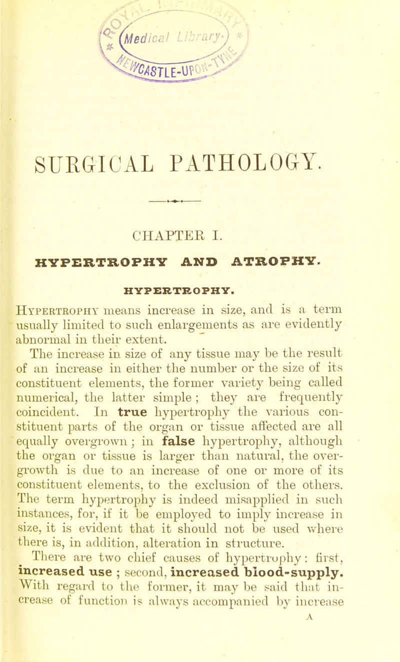 SURGICAL PATHOLOGY. CHAPTER I. HYPERTROPHY AND ATROPHY. HYPERTROPHY. Hypertrophy means increase in size, and is a term usually limited to such enlargements as are evidently abnormal in tlieir extent. The increase in size of any tissue may be the result of an increase in either the number or the size of its constituent elements, the former variety being called numerical, the latter simple ; they are frequently coincident. In true hypertrophy the various con- stituent parts of the organ or tissue affected are all equally overgrown ; in false hypertrophy, although the organ or tissue is larger than natural, the over- groAvth is due to an increase of one or more of its constituent elements, to the exclusion of the others. The term hypertrophy is indeed misapplied in such instances, for, if it be employed to imply increase in size, it is evident that it should not be used vvhei'e there is, in addition, alteration in structure. There are two chief causes of hypertrophy : first, increased use ; second, increased blood-supply. With regard to the former, it may be .^aid that in- crease of function is always accompanied by increase A