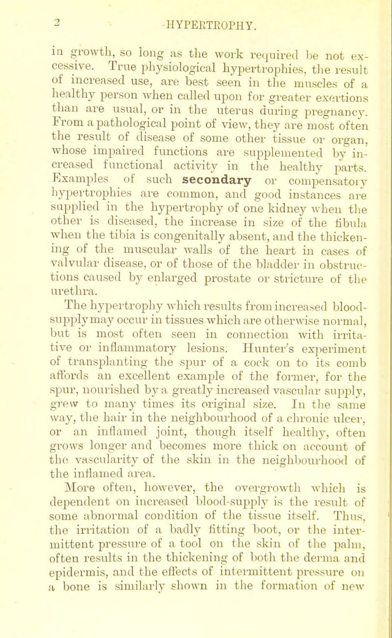 ■HYPERTEOPHY. ia growth, so long as the work rec^uireJ lie not ex- cessive. True physiological hypertrophies, the result of increased use, are best seen in the muscles of a healthy person when called upon for greater exertions than are usual, or in the uterus during pregnancy. From a pathological point of view, they are most often the result of disease of some other tissue or organ, whose impaired functions are supplemented by in- creased functional activity in the healthy parts. Examj^les of such secondary or compensatoiy hypertrophies are common, and good instances are supplied in the hypertrophy of one kidney when tlie other is diseased, the increase in size of the hbula when the tibia is congenitally absent, and the thicken- ing of the muscular walls of the heart in cases of valvular disease, or of those of the bladder in obstruc- tions caused by enlarged prostate or stricture of the ui'ethra. The hypertrophy which results from increased blood- supply may occur in tissues which are otherwise normal, but is most often seen in connection with irrita- tive or inflammatory lesions. Hunter's experiment of transplanting the spur of a cock on to its comb affords an excellent example of the former, for the spur, nourished by a greatly increased vascular su2323ly, grew to many times its original size. In tlie same way, the hair in the neighbourhood of a chronic ulcei', or an inflamed joint, though itself healthj^ often grows longer and becomes more thick on account of the vascularity of the .sldn in the neighbourhood of the inflamed area. More often, however, the overgrowth which is dependent on increased blood-supply is the result of some abnormal condition of the tissue itself. Thus, the irritation of a badly fltting boot, or tlie inter- mittent pressure of a tool on the skin of the palm, often results in the thickening of both the derma and epidermis, and the effects of intermittent pressure on a bone is similarly shown in tiie formation of new