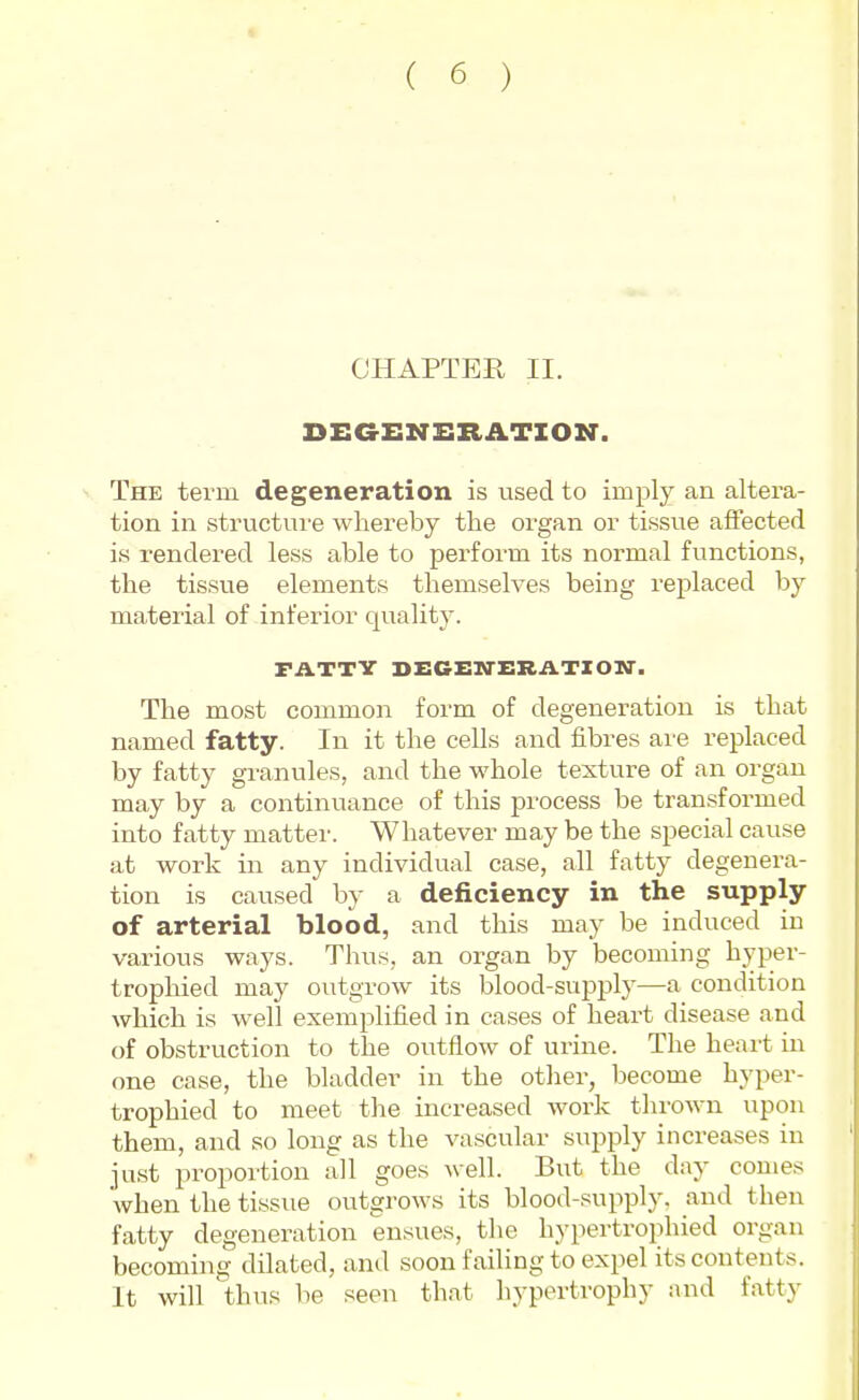 CHAPTER II. DEGENERATION. The term degeneration is used to imply an altera- tion in structure whereby the organ or tissue affected is rendered less able to perform its normal functions, the tissue elements themselves being replaced by material of inferior quality. FATTY DECHXrERATIOM^. The most common form of degeneration is that named fatty. In it the cells and fibres are replaced by fatty granules, and the whole texture of an organ may by a continuance of this process be transformed into fatty matter. Whatever may be the special cause at work in any individual case, all fatty degenera- tion is caused by a deficiency in the supply of arterial blood, and this may be induced in various ways. Thus, an organ by becoming hyper- trophied may outgrow its blood-supply—a condition which is well exemplified in cases of heart disease and of obstruction to the outflow of urine. The heart in one case, the bladder in the otlier, become hyper- trophied to meet the increased work thrown upon them, and so long as the vascular supply increases in just proportion all goes well. But the day comes when the tissue outgrows its blood-supply, and then fatty degeneration ensues, the hypertrophied organ becoming dilated, and soon failing to expel its contents. It will thus be seen that liypertrophy iuid fatty