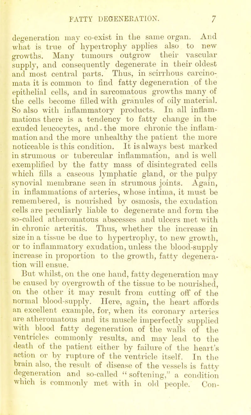 degeneration may co-exist in tbe same organ. And what is true of hypertropliy applies also to new- growths. Many tumours outgrow their vascular supply, and consequently degenerate in their oldest and most central parts. Thus, in scirrhous carcino- mata it is common to find fatty degeneration of the epithelial cells, and in sarcomatous growths many of the cells become filled with granules of oily material. So also with infiammatory products. In all infiam- mations there is a tendency to fatty change in the exuded leucocytes, and - the more chronic the inflam- mation and the more unhealthy the patient the more noticeable is this condition. It is always best marked in striimous oi' tubercular inflammation, and is well exemplified by the fatty mass of disintegrated cells which fills a caseous lymj)hatic gland, or the pulpy synovial membrane seen in strumous joints. Again, in inflammations of arteries, whose intima, it must be remembered, is nouiished by osmosis, the exudation cells are peculiarly liable to degenerate and form the so-called atheromatous abscesses and ulcers met with in chronic arteritis. Thus, whether the increase in size in a tissue be due to hj'pertrophy, to new growth, or to inflammatory exudation, unless the blood-supjjly increase in proportion to the growth, fatty degeneia- tion will ensue. But whilst, on the one hand, fatty degeneration may be caused by overgrowth of the tissue to be nourished, on the other it may result from cutting of? of the normal blood-supply. Here, again, the heart affords an excellent example, for, when its coronary arteries are atheromatous and its muscle imperfectly supplied with blood fatty degeneration of the walls of the ventricles commonly results, and may lead to the death of the patient either by failure'of the heart's action or by rupture of the ventricle itself. In the brain also, the result of disease of the vessels is fatty degeneration and so-called  softening, a condition which is commonly met with in ohrpeople. Con-