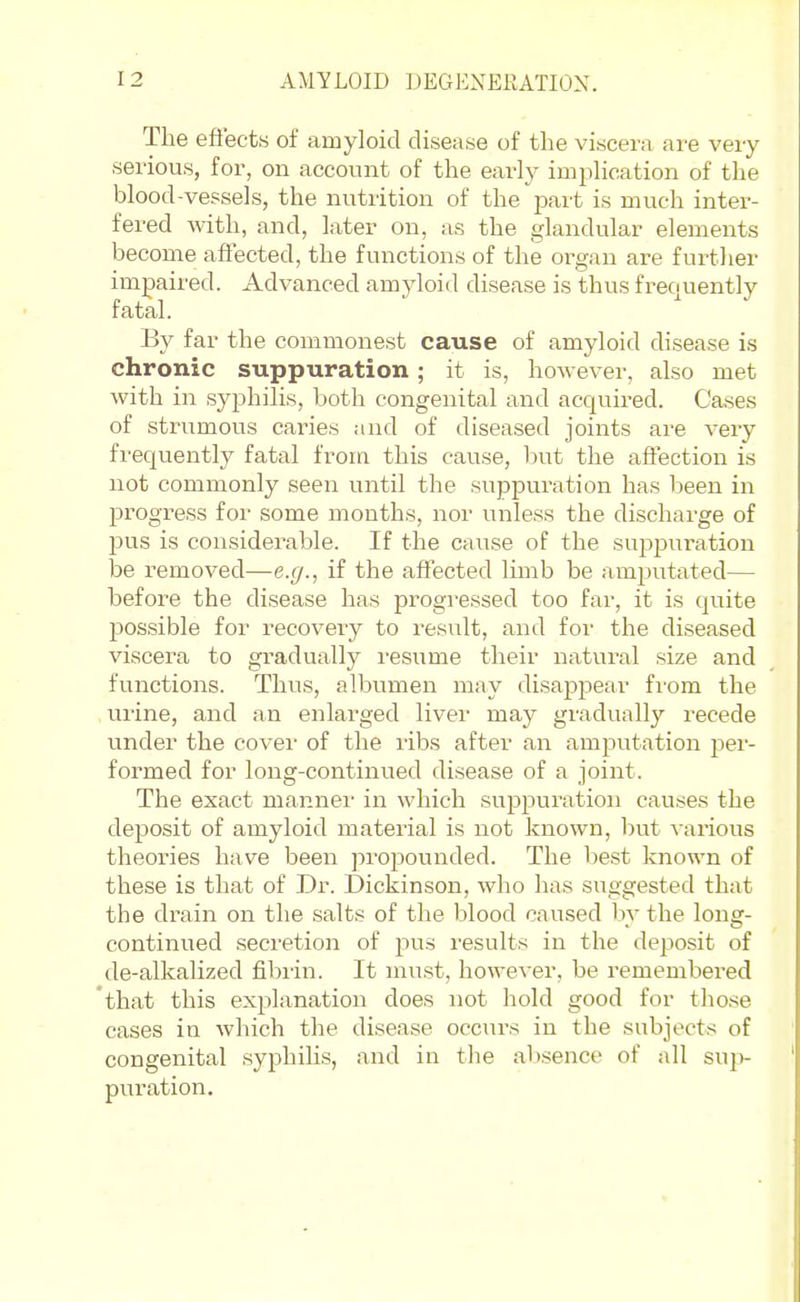 The eftects of amyloid disease of the viscera are very serious, for, on account of the early implication of the blood-vessels, the nutrition of the part is much inter- fered with, and, later on, as the glandular elements become affected, the functions of the organ are further impaired. Advanced amyloid disease is thus frequently fatal. By far the commonest cause of amyloid disease is chronic suppuration; it is, however, also met with in syphilis, both congenital and acquired. Cases of strumous caries and of diseased joints are very fi-equently fatal from this cause, but the affection is not commonly seen until the suppuration has been in progress for some months, nor unless the discharge of pus is considerable. If the cause of the suj^iJuration be removed—e.g., if the affected limb be amputated— before the disease has progressed too far, it is quite possible for recovery to result, and for the diseased viscera to gradually i-esume their natural size and functions. Thus, albumen may disappear from the urine, and an enlarged liver may gradually recede under the cover of the ribs after an amputation i^ev- formed for long-continued disease of a joint. The exact mannei' in which suppuration causes the deposit of amyloid material is not known, but various theories have been propounded. The best known of these is that of Dr. Dickinson, who has suggested that the drain on the salts of the blood caused by the long- continued secretion of pus results in the deposit of de-alkalized fibiin. It must, however, be remembered 'that this explanation does not hold good for those cases in which the disease occurs in the subjects of congenital syphihs, and in the absence of all sup puration.