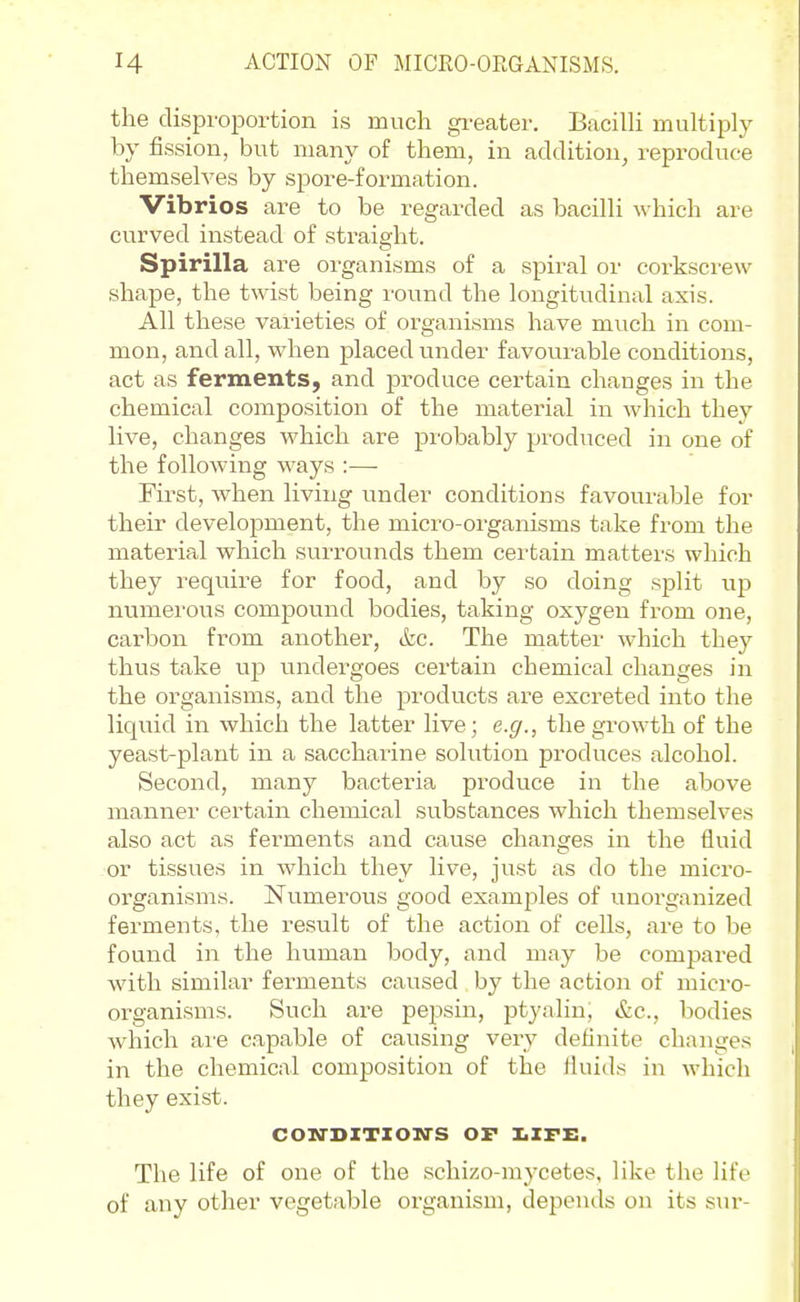 H ACTION OF MICRO-ORGANISMS. the disproportion is much greater. BacilU multiply by fission, but many of them, in addition, reproduce themselves by spore-formation. Vibrios are to be regarded as bacilli which are curved instead of straight. Spirilla are organisms of a spiral or corkscrew shape, the twist being round the longitvidinal axis. All these varieties of organisms have much in com- mon, and all, when placed under favourable conditions, act as ferments, and produce certain changes in the chemical composition of the material in which they live, changes which are probably pi'oduced in one of the following ways :—■ Fii'st, when living under conditions favourable for their development, the micro-organisms take from the material which surrounds them cei-tain matters which they require for food, and by so doing split up numerous compound bodies, taking oxygen from one, carbon from anothex', &c. The matter which they thus take up undergoes certain chemical changes in the organisms, and the products are excreted into the liquid in which the latter live; e.g., the growth of the yeast-plant in a saccharine solution produces alcohol. Second, many bacteria produce in the above manner certain chemical substances which themselves also act as ferments and cause changes in the fluid or tissues in Avhich they live, just as do the micro- organisms. Numerous good examples of unorganized ferments, the result of the action of cells, are to be found in the human body, and may be compared with similar ferments caused by the action of micro- organisms. Such are pepsin, ptyalin, &c., bodies which ai'e capable of causing very definite changes in the chemical composition of the fluids in which they exist. COM'DXTXOM'S OF X.ZFE. The life of one of the schizo-mycetes, like the life of any other vegetable organism, depends on its sur-