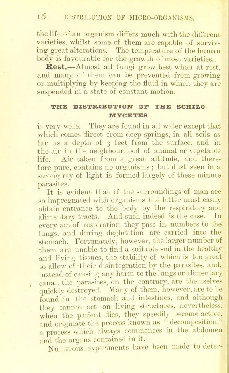 the life of an organism difters much with the difiei-ent varieties, whUst some of them are capable of surviv- ing great alterations. The temperature of the human body is favourable for the growth of most varieties. Rest.—Almost all fungi grow best when at rest, and many of them can be prevented from growing or multiplying by keeping the fluid in which they are suspended in a state of constant motion. THE DZSTRXBUTIOn- OF THE SCHXZO- nXVCETES is very wide. They ai-e found in all water except that which comes direct from deep springs, in all soils as far as a depth of 3 feet from the surface, and in the air in the neighbourhood of animal or vegetable life. Air taken from a great altitude, and there- fore pure, contains no organisms ; but dust seen in a sti'ong ray of light is formed largely of these minute parasites. It is evident that if the surroundings of man are so impregnated with organisms the latter must easily obtain entrance to the body by the respiratory and alimentary tracts. And .such indeed is the case. In every act of respiration they pass in numbers to the lungs, and during deglutition are carried into the stomach. Foi'tunately, however, the larger number of them are unable to find a suitable soil in the healthy and living tissues, the stability of which is too gi-eat to allow of-their disintegration by the parasites, and, instead of causing any harm to the lungs or alimentary canal, the parasites, on the contrary, are themselves quickly desti'oyed. Many of them, however, are to be found in the stomach and intestines, and although they cannot act on living structures, nevertheless, when the patient dies, they speedily become active, and originate the process known as '• decomposition. a process which always commences in the abdomen and the organs contained in it. Numerous experiments have been made to deter-