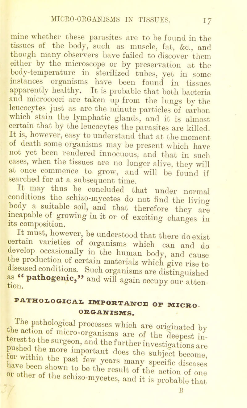 MICEO-OEGANISMS IN TISSUES. mine whether these parasites are to be found in the tissues of the body, sucli as muscle, fat, etc., and though many observers have failed to discover them either by the microscope or by preservation at the body-temperature in sterilized tubes, yet in some instances organisms have been found in tissues apparently healthy. It is probable that Ijoth bacteria and micrococci are taken up from the lungs by the leucocytes just as are the minute particles of carbon which stain the lymphatic glands, and it is almost certam that by the leucocytes the parasites are killed. It is, however, easy to understand that at the moment of death some organisms may be present which have not yet been rendered innocuous, and that in such cases, when the tissues are no longer alive, they will at once commence to grow, and will be found if searched for at a subsequent time. It may thus be concluded that under normal conditions the schizo-mycetes do not find the living body a suitable soil, and that therefore they are incapable of growing in it or of exciting changes in its composition. It must, however, be understood that there do exist certam varieties of organisms which can and do develop occasionally in the human body, and cause the production of certain materials which give rise to diseased conditions. Such organisms are distinguished tion P^*^°Senic,» and will again occupy our atten- PATHOIOGICAL IMPORTANCE Or MZCRO ORGAN-ZSItlS. th processes which are originated by the action of micro-organisms are of the deepest in tei.s o the surgeon, and the further investigZi a 1^ fo?w^. important does the subject become foi within the past few years many specific diseTp.' '''' r-'' of^'^n:^o:; other of the schizo-mycetes, and it is probable that B