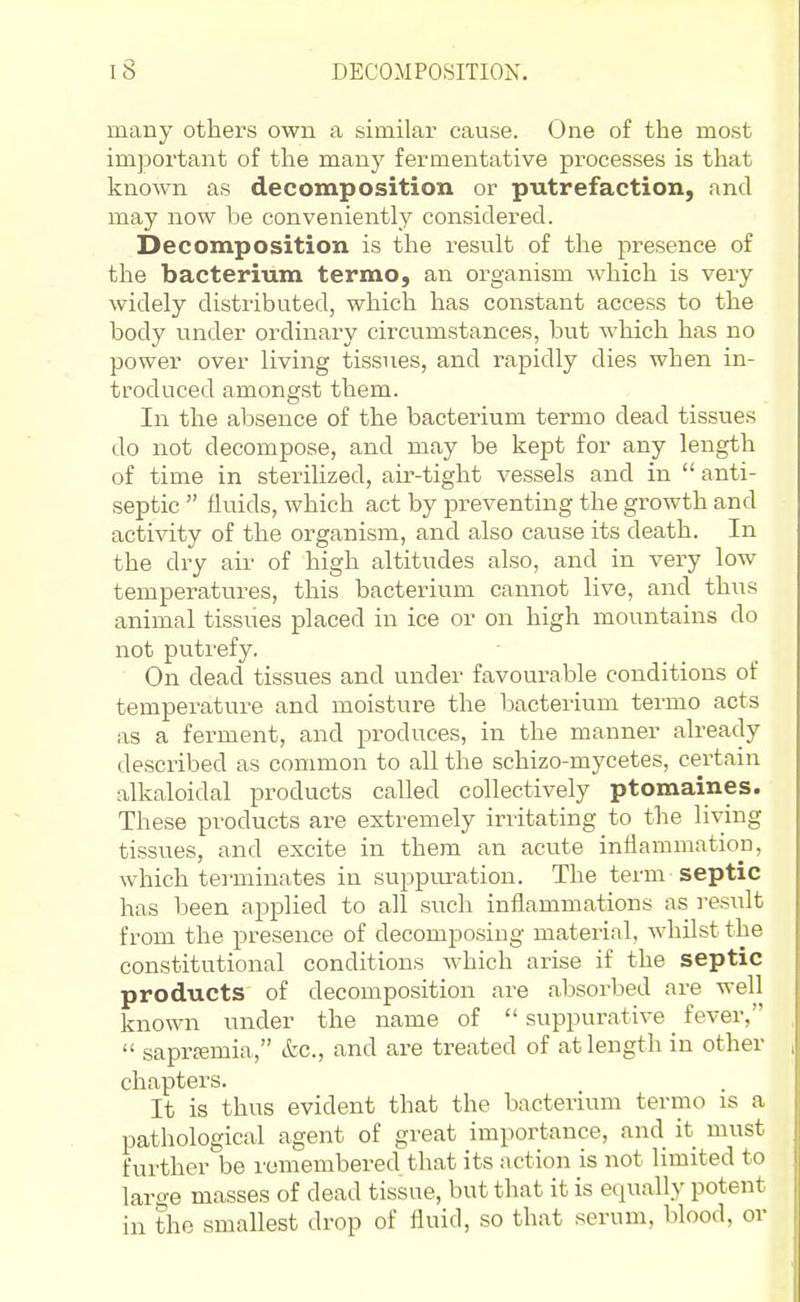 many others own a similar cause. One of the most important of the many fermentative processes is that known as decomposition or putrefaction, and may now be conveniently considered. Decomposition is the result of the presence of the bacterium termo, an organism which is very widely distributed, which has constant access to the body vinder ordinary circumstances, but which has no power over living tissues, and rapidly dies when in- troduced amongst them. In the absence of the bacterium termo dead tissues do not decompose, and may be kept for any length of time in sterilized, air-tight vessels and in  anti- septic  fluids, which act by preventing the growth and activity of the organism, and also cause its death. In the dry air of high altitudes also, and in very low temperatures, this bacterium cannot live, and thus animal tissues placed in ice or on high mountains do not putrefy. On dead tissues and under favourable conditions of temperature and moisture the bacterium termo acts as a ferment, and produces, in the manner already described as common to all the schizo-mycetes, certain alkaloidal products called collectively ptomaines. These products are extremely irritating to the living tissues, and excite in them an acute inflammation, which tei-minates in suppuration. The term-septic has been applied to all such inflammations as i-esult from the presence of decomposing material, whilst the constitutional conditions which arise if the septic products of decomposition are absorbed are well known under the name of  suppurative fever,  saprremia, etc., and are treated of at length in other chapters. It is thus evident that the bacterium termo is a pathological agent of great importance, and it must further be remembered that its action is not limited to laro-e masses of dead tissue, but that it is equally potent in the smallest drop of fluid, so that serum, blood, or