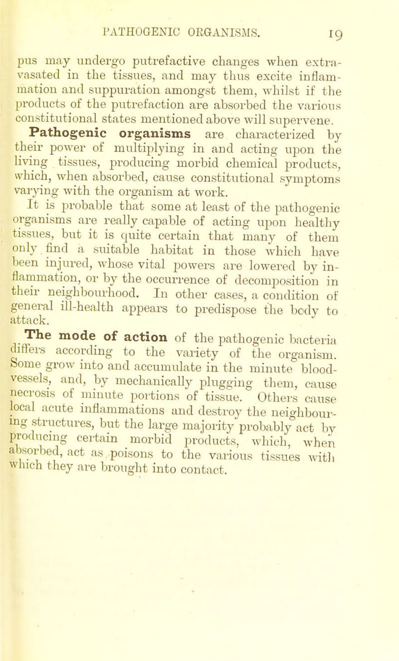 PATHOGENIC ORGANISMS. pus may undergo putrefactive changes when extra- vasated in the tissues, and may thus excite inflam- mation and suppuration amongst them, whilst if the products of the putrefaction are absorbed the various constitutional states mentioned above will supervene. Pathogenic organisms are characterized by their power of multiplying in and acting upon the living tissues, producing morbid chemical joroducts, which, when absorbed, cause constitutional symptoms varjang with the organism at work. It is probable that some at least of the pathogenic organisms are really capable of acting upon healthy tissues, but it is quite certain that many of them only find a suitable habitat in those which have been injured, whose vital powers are lowered by in- flanimation, or by the occurrence of decomposition in their neighbourhood. In other cases, a condition of general ill-health appears to predispose the body to attack. The mode of action of the pathogenic bacteria difters according to the variety of the organism, borne grow into and accumulate in the minute blood- vessels, and, by mechanically plugging them, cause necro.sis of minute portions of tissue. Others cause local acute inflammations and destroy the neighbour- ing structures, but the large majority probably°act by producnig certain morbid products, which, when absorbed, act as poisons to the various tissues with winch they are brought into contact.