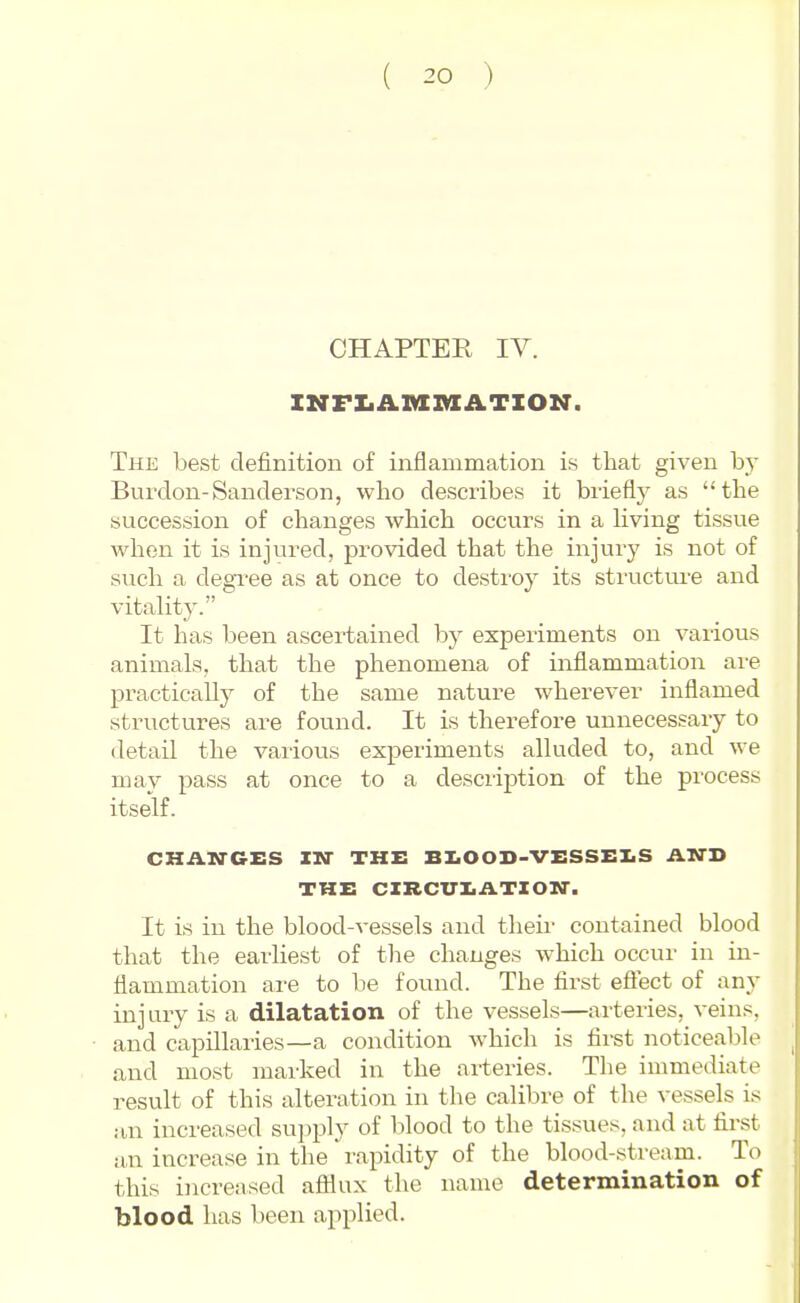 CHAPTER lY. INFIiAianiATION. The best definition of inflammation is that given by Burdon-Sanderson, who describes it briefly as the succession of changes which occurs in a living tissue when it is injured, pi'ovided that the injury is not of such a degi'ee as at once to destroy its structm-e and vitality. It has been ascertained bj' experiments on various animals, that the phenomena of inflammation are practically of the same nature wherever inflamed structures are found. It is therefore unnecessary to detail the various experiments alluded to, and we may pass at once to a desciiption of the process itself. CHAN-GES IN THE BI.OOD-VESSEI.S AND THE CXRCITI.ATZOM'. It is in the blood-vessels and theii' contained blood that the earliest of the changes which occur in in- flammation are to be found. The first eftect of any injury is a dilatation of the vessels—arteries,^veins, and capillaries—a condition which is fii-st noticeable and most marked in the arteries. The immediate result of this alteration in the calibre of the vessels is an increased supply of blood to the tissues, and at first an increase in the rapidity of the blood-stream. To this increased afllux the name determination of blood has been applied.