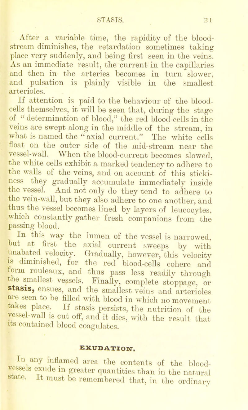 After a variable time, the rapidity of the blood- stream diminishes, the retardation sometimes taking place A^ery suddenly, and being first seen in the veins. As an immediate result, the current in the capillaries and then in the artei-ies becomes in turn slower, and pulsation is plainly visible in the smallest arterioles. If attention is -paid to the behaviour of the blood- cells themselves, it will be seen that, during the stage of determination of blood, the red blood-cells in the veins are swept along in the middle of the stream, in what is named the  axial current. The white cells float on the outer side of the mid-stream near the vessel-wall. When the blood-current becomes slowed, the white cells exhibit a marked tendency to adhere to the walls of the veins, and on account of this sticki- ness they gradually accumulate immediately inside the vessel. And not only do they tend to adhere to the vein-wall, but they also adhere to one another, and thus the vessel becomes lined by layers of leucocytes, which constantly gather fresh companions from the pa,ssing blood. In this way the lumen of the vessel is narrowed, but at first the axial current sweeps by with unabated velocity. Gradually, however, this velocity IS diminished, for the red blood-cells cohere and form rouleaux, and thus pass less readily through the smallest vessels. Finally, complete stoppage, 'or stasis, ensues, and the smallest veins and arterioles are .seen to be filled with blood in which no movement takes place. If stasis persists, the nutrition of the vessel-wall is cut off, and it dies, with the result that Its contained blood coagulates. EXUDATION. In any inflamed area the contents of the blood- vessels exude in greater quantities than in the natural state, it must be remembered tliat, in the ordinarv