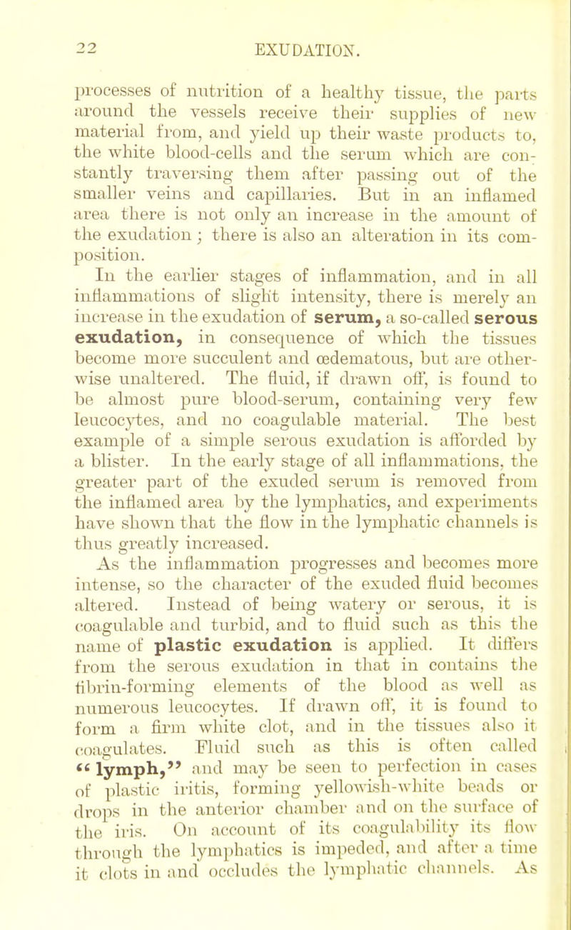 processes of nutrition of a health}' tissue, the parts around the vessels receive their supplies of new- material from, and yield up their waste products to, the white blood-cells and the serum which are con- stantly traversing them after passing out of the smaller veins and capillaries. But in an inflamed area there is not only an increase in the amount of the exudation; there is also an alteration in its com- position. In the earlier stages of inflammation, and in all inflammations of slight intensity, there is merel}' an increase in the exudation of serum, a so-called serous exudation, in consequence of which the tissues become more succulent and osdematous, but ai'e other- wise unaltered. The fluid, if drawn off, is found to be almost pure blood-serum, containing very few leucocytes, and no coagulable material. The best example of a simple serous exudation is afforded by a blister. In the early stage of all inflammations, the greater part of the exuded serum is removed from the inflamed area by the lymphatics, and experiments have shown that the flow in the lymphatic channels is thus greatly increased. As the inflammation progresses and becomes more intense, so the character of the exuded fluid becomes altered. Instead of being watery or serous, it is coagulable and turbid, and to fluid such as this the name of plastic exudation is applied. It differs from the serous exudation in that in contains tlie tibrin-forming elements of the blood as well as numerous leucocytes. If drawn oft, it is found to form a firm white clot, and in the tissues also it coagulates. Fluid such as this is often called *' lymph, and may be seen to perfection in cases of plastic iritis, forming yellowish-white beads or drops in the anterior chamber and on the surface of the iris. On account of its coagulability its flow through the lymphatics is impeded, and after a time it clots in and occludes the lymphatic channels. As