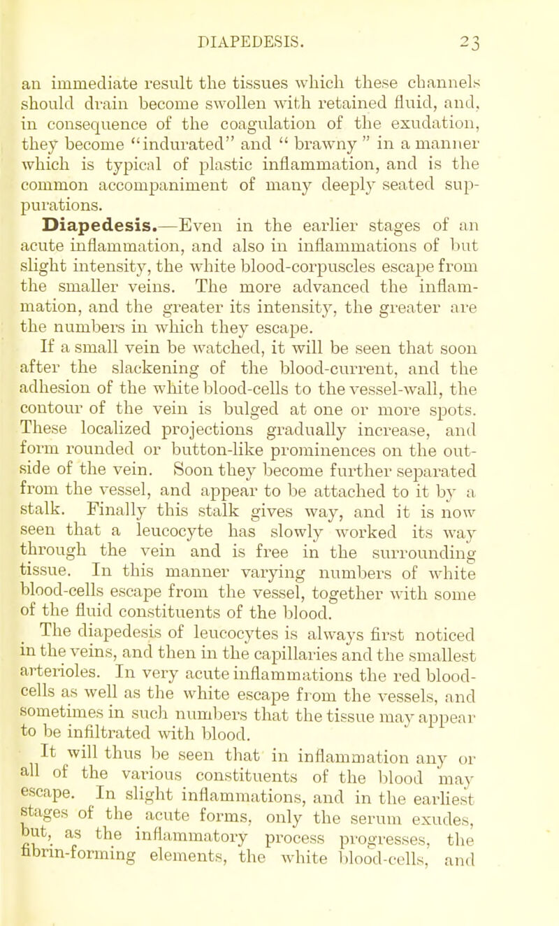 an immediate result the tissues which these channels should di-ain become swollen with retained fluid, and, in consequence of the coagulation of the exudation, they become indurated and  brawny  in a manner which is typical of plastic inflammation, and is the common accompaniment of many deeply seated sup- purations. Diapedesis.—Even in the earlier stages of an acute inflammation, and also in inflammations of but slight intensity, the white blood-corpuscles escape from the smaller veins. The more advanced the inflam- mation, and the greater its intensitj^, the greater are the numbers in which they escape. If a small vein be watched, it will be seen that soon after the slackening of the blood-current, and the adhesion of the white blood-cells to the vessel-wall, the contour of the vein is bulged at one or more spots. These localized projections gradually increase, and form rounded or button-like prominences on the out- side of the vein. Soon they become further seimrated from the vessel, and appear to be attached to it by a stalk. Finally this stalk gives way, and it is now seen that a leucocyte has slowly worked its way through the vein and is free in the surrounding tissue. In this manner varying numbers of white blood-cells escape from the vessel, together with some of the fluid constituents of the blood. The diapedesis of leucocytes is always first noticed in the veins, and then iii the capillaries and the smallest arterioles. In very acute inflammations the red blood- cells as well as the white escape from the vessels, and sometimes in such numbers that the tissue may appear to be infiltrated with blood. It will thus be seen that in inflammation any or all of the various constituents of the blood may escape. In slight inflammations, and in the earliest stages of the acute foi^ms, only the serum exudes, but, as the inflammatory process pro^'resses, the tibrm-forming elements, the white bloo'd-colls, and