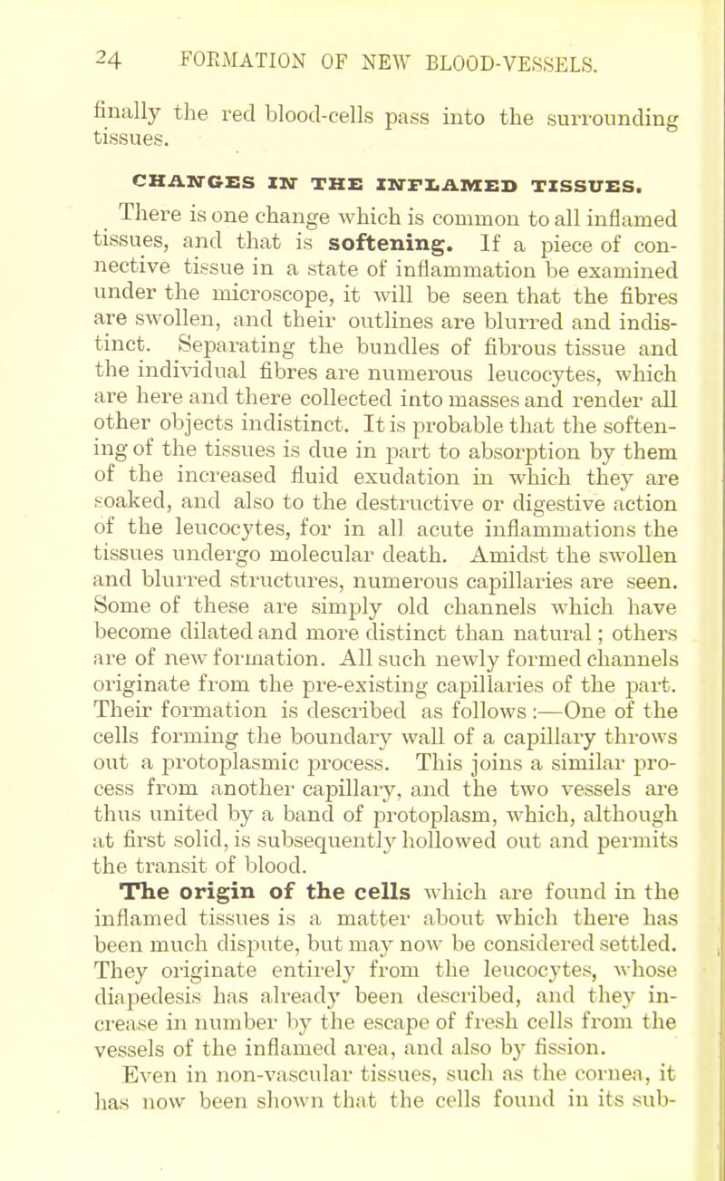 finally the red blood-cells pass into the surrounding tissues. CHANGES IN THE IM-FIiAniED TISSUES. There is one change which is common to all inflamed tissues, and that is softening. If a piece of con- nective tissue in a state of inflammation be examined under the microscope, it will be seen that the fibres are swollen, and their outlines are blurred and indis- tinct. Separating the bundles of fibrous tissue and the individual fibres are numerous leucocytes, which are here and there collected into masses and render all other objects indistinct. It is probable that the soften- ing of the tissues is due in part to absorption by them of the increased fluid exudation in which they are soaked, and also to the destructive or digestive action of the leucocytes, for in all acute inflammations the tissues undergo molecular death. Amidst the swollen and blurred structures, numerous capillaries are seen. Some of these are simply old channels which have become dilated and more distinct than natural; others are of new formation. All such newly formed channels originate from the pre-existing capillaries of the part. Their formation is described as follows :—One of the cells forming the boundary wall of a capillary throws out a protoplasmic jai'ocess. This joins a similar pro- cess from another capillary, and the two vessels are thus united by a band of protoplasm, which, although at first solid, is subsequently hollowed out and permits the transit of blood. The origin of the cells which are found in the inflamed tissues is a matter about which there has been much disj^ute, but may now be considered settled. They originate entirely from the leucocytes, ^\■hose diapedesis has already been described, and they in- crease in number hj the escape of fresh cells from the vessels of the inflamed area, and also by fission. Even in non-vascular tissues, such as the cornea, it has now been shown that the cells found in its sub-