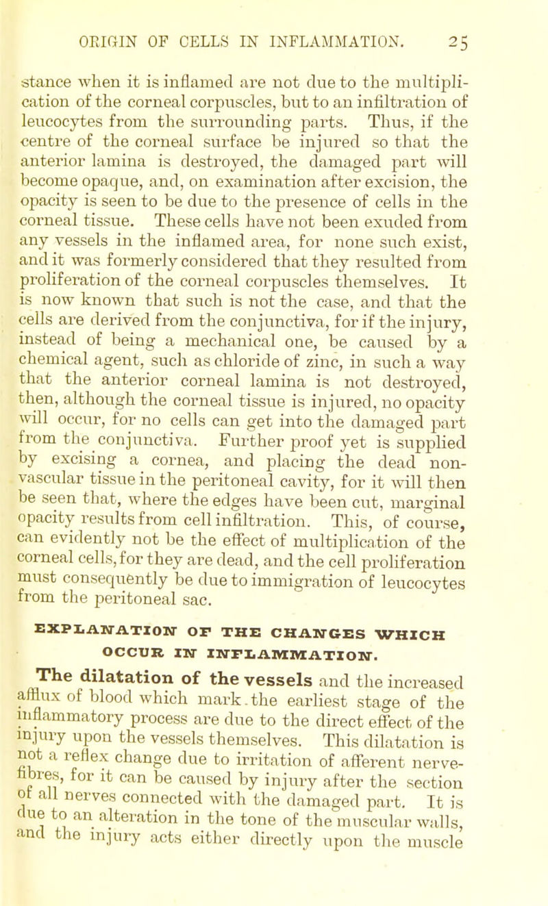 •stance when it is inflamed are not due to the multipli- cation of the corneal corpuscles, but to an infiltration of leucocytes from the suiTounding parts. Thus, if the centre of the corneal surface be injured so that the anterior lamina is destroyed, the damaged part will become opaque, and, on examination after excision, the opacity is seen to be due to the presence of cells in the corneal tissue. These cells have not been exuded from any vessels in the inflamed area, for none such exist, and it was formerly considered that they resulted from proliferation of the corneal corpuscles themselves. It is now known that such is not the case, and that the cells are derived from the conjunctiva, for if the injury, instead of being a mechanical one, be caused by a chemical agent, such as chloride of zinc, in such a way that the anterior corneal lamina is not destroyed, then, although the corneal tissue is injured, no opacity will occur, for no cells can get into the damaged part from the conjunctiva. Further proof yet is supplied by excising a cornea, and placing the dead non- vascular tissue in the peritoneal cavity, for it ^vill then be seen that, where the edges have been cut, marginal opacity results from cell infiltration. This, of course, can evidently not be the efltect of multiplication of the corneal cells, for they are dead, and the cell proliferation must consequently be due to immigration of leucocytes from the pei-itoneal sac. EXPIiAWATIOir OP THE CHATrCES VrHXCK OCCUR IN 1NTX.AIVI1VIAT10N-. The dilatation of the vessels and the increased afflux of blood which mark.the earliest stage of the niflammatory process are due to the direct efiect of the mjury upon the vessels themselves. This dUatation is not a reflex change due to irritation of aflTerent nerve- fibres, for it can be caused by injury after the section ot all nerves connected with the damaged part. It is due to an alteration in the tone of the muscular walls, and the injury acts either directly upon the muscle