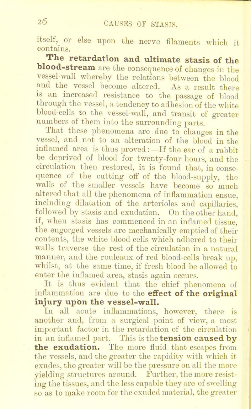 CAUSES OF STASIS. itself,^ or else upon the nerve filaments which it contains. The retardation and ultimate stasis of the blood-stream are the consequence of changes in the vessel-wall whereby the relations between the blood and the vessel become altered. As a result there is an increased resistance to the passage of blood through the vessel, a tendency to adhesion of the white blood-cells to the vessel-wall, and transit of greater numbers of them into the surrounding parts. That these phenomena are due to changes in the vessel, and not to an alteration of the blood in the inflamed area is thus proved :—If the ear of a rabbit be deprived of blood for twenty-four hours, and the circulation then restored, it is found that, in conse- quence of the cutting ofi' of the blood-supply, the walls of the smaller vessels have become so much altered that all the phenomena of inflammation ensue, including dilatation of the arterioles and capillaries, followed by stasis and exudation. On the other hand, if, when stasis has commenced in an inflamed tissue, the engorged vessels are mechanically emptied of their contents, the white blood-cells which adhered to their walls traverse the rest of the circulation in a natural manner, and the rouleaux of red blood-cells break up, whilst, at the same time, if fresh blood be allowed to enter the inflamed area, stasis again occurs. It is thus evident that the chief phenomena of inflammation are due to the effect of the original injury upon the vessel-wall. In all acute inflammations, however, there is another and, from a surgical point of view, a most imjiortant factor in the retardation of the circulation in an inflamed part. This is the tension caused by the exudation. The more fluid that escapes from the vessels, and the greater the rapidity with which it exudes, the greater will be the pressure on all the more yielding structures around. Further, the more resist- ing the tissues, and the less capable they are of swelling so as to make room for the exuded material, the greater