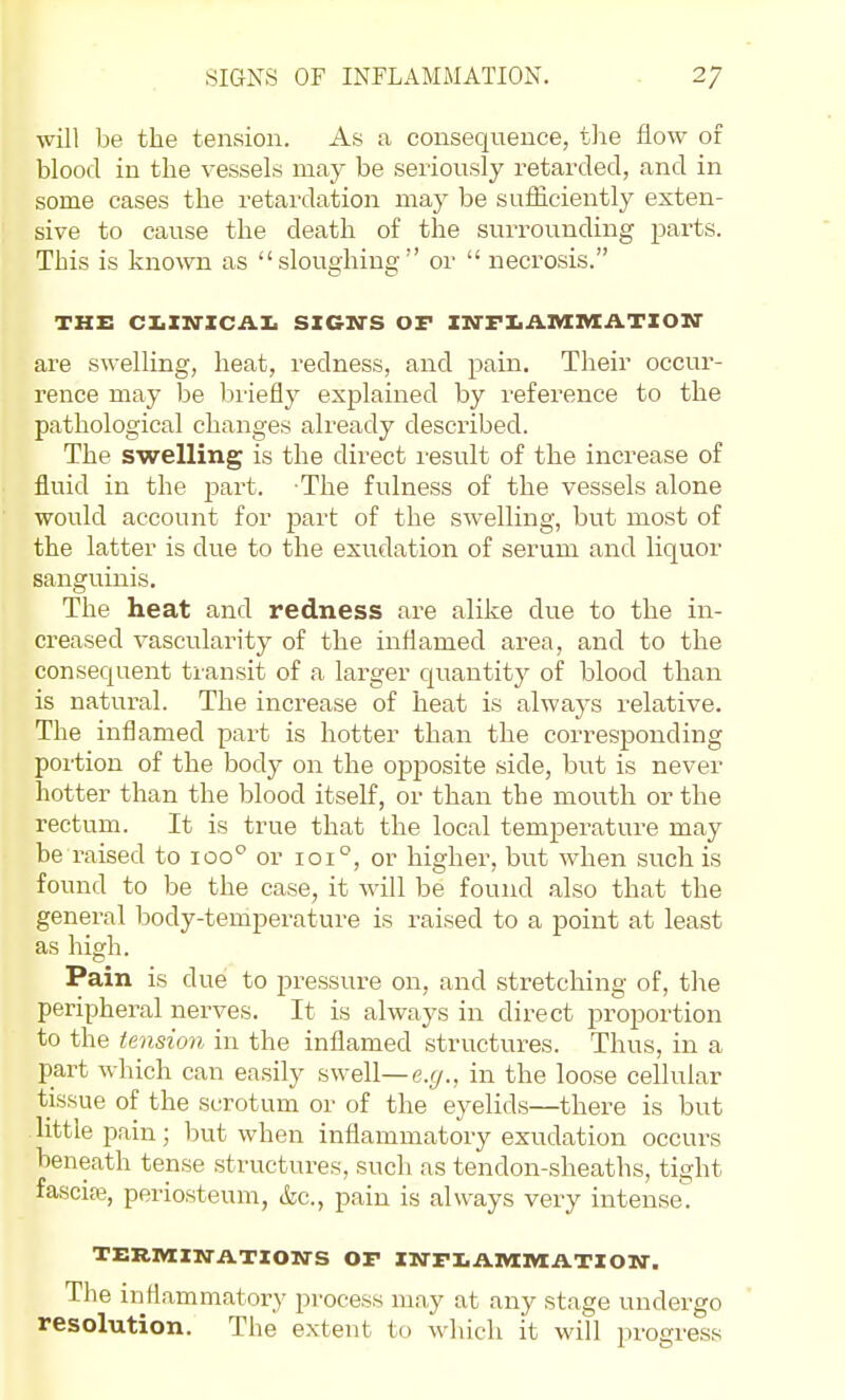 will be the tension. As a consequence, the flow or blood in the vessels may be seriously retarded, and in some cases the retardation may be sufficiently exten- sive to cause the death of the surrounding parts. This is known as sloughing or  necrosis. THE CIiXIfXCAI. SIGN'S OF XrrFIiA.IVIIVXATXOIiir are swelling, heat, redness, and pain. Their occur- rence may be briefly explained by reference to the pathological changes already described. The swelling is the direct result of the increase of fluid in the j^art. The fulness of the vessels alone would account for part of the swelling, but most of the latter is due to the exudation of serum and liquor sanguinis. The heat and redness are alike due to the in- creased vascularity of the inflamed area, and to the consequent transit of a larger quantity of blood than is natural. The increase of heat is always relative. The inflamed part is hotter than the corresponding portion of the body on the opposite side, but is never hotter than the blood itself, or than the mouth or the rectum. It is true that the local temperature may be raised to 100° or 101°, or higher, but when such is found to be the case, it will be found also that the general body-temperature is raised to a point at least as high. Pain is due to pressure on, and stretching of, the peripheral nerves. It is always in direct proportion to the tension in the infliamed structures. Thus, in a part which can easily swell—e.r/., in the loose cellular tissue of the scrotum or of the eyelids—there is but little pain; but when inflammatory exudation occurs beneath tense structures, such as tendon-sheaths, tight fascise, periosteum, tfec, pain is always very intense^ TERIVIIN-ATIONS OF XN-FI.AlVXlVtATXOW. The inflammator}' process may at any stage undergo resolution. The extent to which it will progress