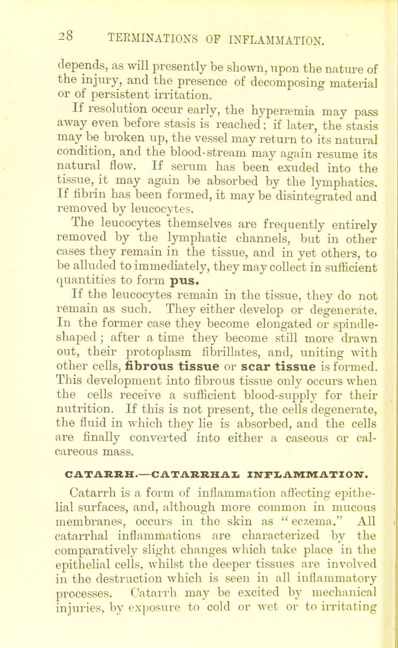 depends, as will presently be shown, upon the nature of the injury, and the presence of decomposing material or of persistent irritation. If resolution occur early, the hyper.iemia may pass away even before stasis is reached; if later, the stasis may be broken up, the vessel may return to its natural condition, and the blood-stream may again resume its natural flow. If serum has been exuded into the tissue, it may again be absorbed by the lymphatics. If fibrin has been formed, it may be disintegrated and removed by leucocytes. The leucocytes themselves are frequently entirely removed by the lymphatic channels, but in other cases they remain in the tissue, and in yet others, to be alluded to immediately, they may collect in suflicient quantities to form pus. If the leucocytes remain in the tissue, they do not remain as such. They either develop or degenerate. In the former case they become elongated or spindle- shaped ; after a time they become stDl more drawn out, their protoplasm fibrillates, and, uniting with other cells, fibrous tissue or scar tissue is formed. This development into fibrous tissue only occurs when the cells receive a suflicient blood-supply for their nutrition. If this is not present, the cells degenerate, the fluid in which they lie is absorbed, and the cells are finally converted into either a caseous or cal- careous mass. CATARRH.—CATARRKAI. XM-FIiAI«nXATXON-. Catarrh is a form of inflammation afl'ecting epitJie- lial surfaces, and, although more common in mucous membranes, occurs in the skin as  eczema. All catarrhal inflammations are characterized by the comparatively slight changes which take place in the epithelial cells, whilst the deeper tissues are involved in the destruction which is seen in all inflammatory processes. Catari'h may be excited by mechanical injuries, by exposure to cold or wet or to irritating