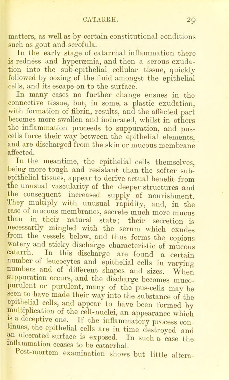 matters, as well as by certain constitutional conditions such as gout and scrofula. In the early stage of catarrhal inflammation there is redness and hyperasmia, and then a serous exuda- tion into the sub-epithelial cellular tissue, quickly followed by oozing of the fluid amongst the epithelial cells, and its escape on to the surface. In many cases no further change ensues in the connective tissue, but, in some, a plastic exudation, with formation of fibrin, results, and the affected part becomes more swollen and indurated, whilst in others the inflammation proceeds to suppuration, and pus- cells force their way between the epithelial elements, and are discharged from the skin or mucous membrane affected. In the meantime, the epithelial cells themselves, being more tough and resistant than the softer sub- epithehal tissues, appear to derive actual benefit from the unusual vascularity of the deeper structures and the consequent increased supply of nourishment. They multiply with unusual rapidity, and, in the case of mucous membranes, secrete much more mucus than in their natural state; their secretion is necessarily mingled with the serum which exudes from the vessels below, and thus forms the copious watery and sticky discharge characteristic of mucous catarrh. In this discharge are found a certain number of leucocytes and epithelial cells in varying numbers and of different shaj)es and sizes. When suppuration occurs, and the discharge becomes muco- purulent or purulent, many of the pus-cells may be seen to have made their way into the substance of the epithelial cells, and appear to have been formed by multiplication of the cell-nuclei, an appearance which IS a deceptive one. If the inflammatory process con- tinues, the epithelial cells are in time destroyed and an ulcerated surface is exposed. In such a case the inllammation ceases to be catarrhal. Post-mortem examination shows but little altera-