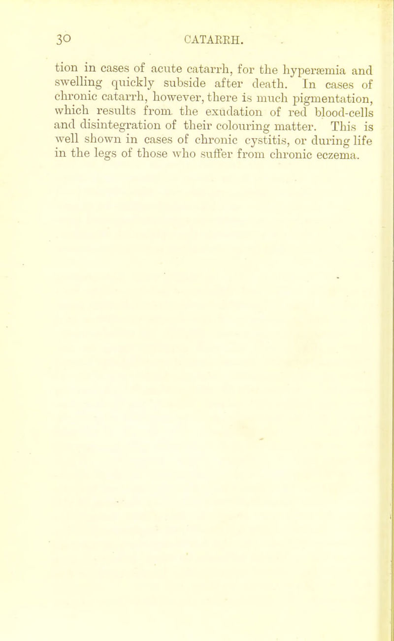 tion in cases of acute catarrh, for the hypertemia and swelling quickly subside after death. In cases of chronic catarrh, however, there is much pigmentation, which results froni the exudation of red blood-cells and disintegration of their colouring matter. This is well shown in cases of chronic cystitis, or during life in the legs of those who sufler from chronic eczema.