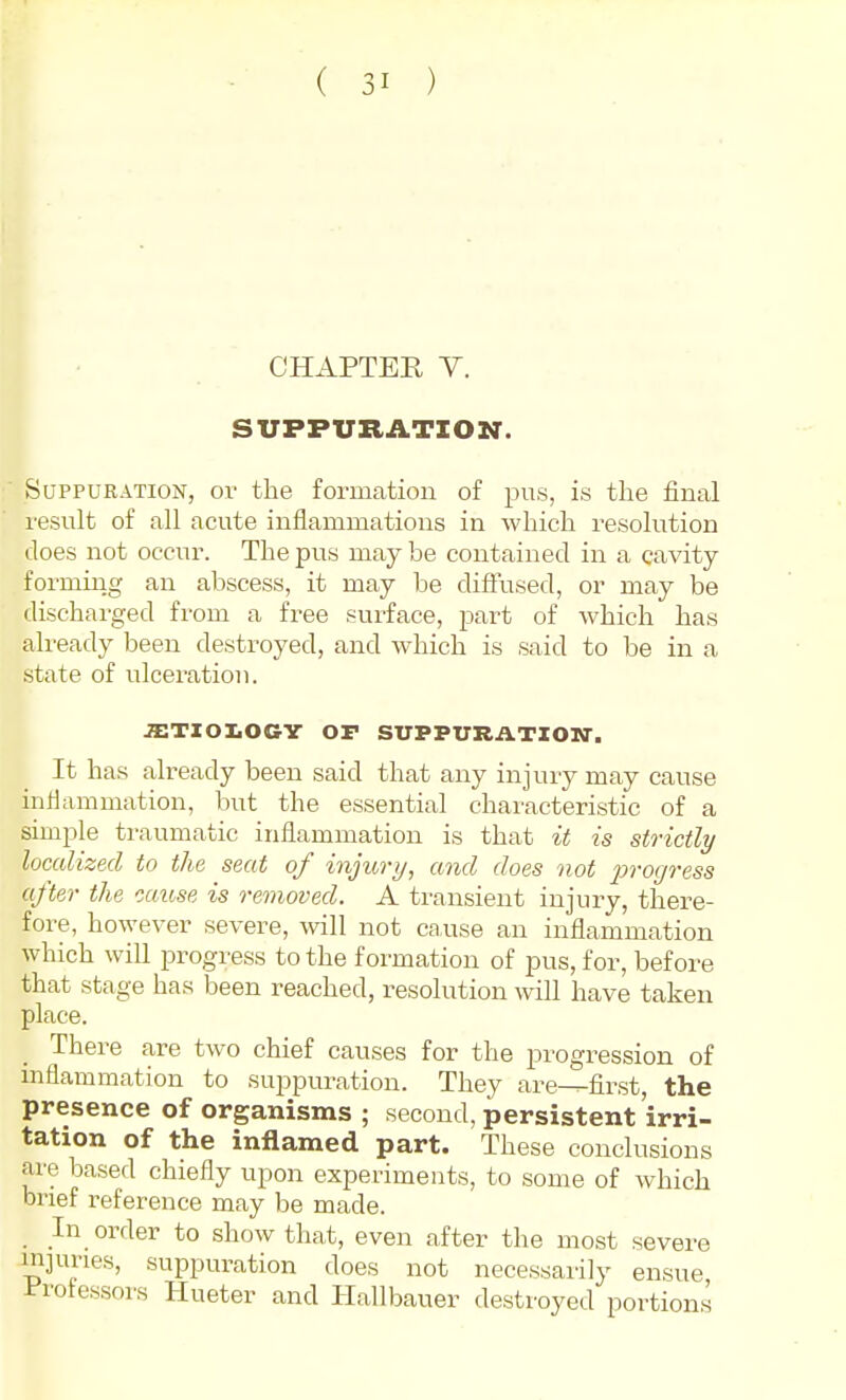 CHAPTER Y. SUPPURATION. Suppuration, ov the formation of pus, is tlie final result of all acute inflammations in which resolution does not occur. The pus may be contained in a cavity formiiig an abscess, it may be clifFused, or may be discharged from a free surface, part of which has already been destroyed, and which is said to be in a state of ulceration. .STIOIiOCV or SUPPURATIOW. It has already been said that any injury may cause inflammation, but the essential characteristic of a simple traumatic inflammation is that it is strictly localized to the seat of injitry, and does not 2^'>'ogress after the muse is removed. A transient injury, there- fore, however severe, will not cause an inflammation which will progress to the formation of pus, for, before that stage has been reached, resolution wiU have taken place. There are two chief causes for the progression of mflammation to suppuration. They are^first, the presence of organisms ; second, persistent irri- tation of the inflamed part. These conclusions are based chiefly upon experiments, to some of which brief reference may be made. In order to show that, even after the most severe injuvies, suppuration does not necessarily ensue, i'rolessors Hueter and Hallbauer destroyed portions