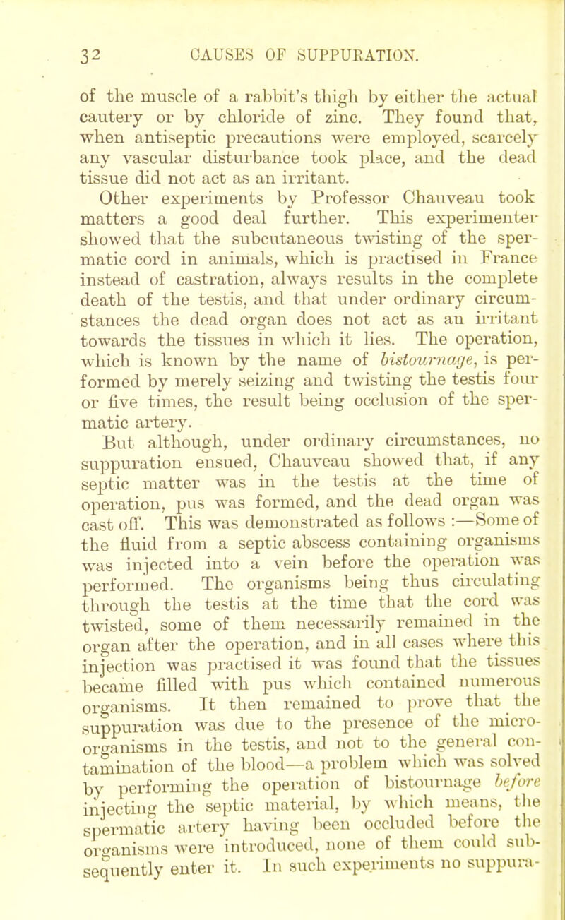 of the muscle of a rabbit's thigh by either the actual cautery or by chloride of zinc. They found that, when antiseptic precautions were employed, scarcely any vasculax' distui-bance took place, and the dead tissue did not act as an irritant. Other experiments by Professor Chauveau took matters a good deal further. This experimenter showed that the subcutaneous twisting of the sper- matic cord in animals, which is practised in France instead of castration, always results in the complete death of the testis, and that under ordinary circum- stances the dead organ does not act as an irritant towards the tissues in which it lies. The operation, which is known by the name of histournage, is per- formed by merely seizing and twisting the testis four or five times, the result being occlusion of the sper- matic artery. But although, under ordinary circumstances, no suppuration ensued, Chauveau showed that, if any septic matter was in the testis at the time of operation, pus was formed, and the dead organ was cast off. This was demonstrated as follows :—Some of the fluid from a septic abscess containing organisms was injected into a vein before the operation was performed. The organisms being thus circulating through the testis at the time that the cord was twisted, some of them necessarily remained in the organ after the operation, and in all cases wliere this injection was practised it was found that the tissues became filled with pus which contained numerous oro-anisms. It then remained to prove that ^ the suppuration was due to the presence of the micro- organisms in the testis, and not to the general con- tamination of the blood—a problem which was solved by performing the operation of bistournage before injecting the septic material, by which means, the spermatic artery ha^^ng been occluded before the oro'anisms were introduced, none of them could sub- sequently enter it. In such experiments no suppura-