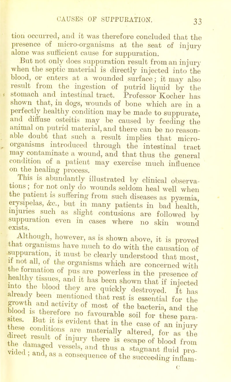 tiou occurred, and it was therefore concluded that the presence of micro-organisms at the seat of injury alone was sufficient cause for suppuration. But not only does suppuration result from an injury when the septic material is directly injected into the blood, or enters at a Avounded surface; it may also result from the ingestion of putrid liquid by the : stomach and intestinal tract. Professor Kocher has shown that, in dogs, wounds of bone which are in a perfectly healthy condition may be made to suppurate, and difluse osteitis may be caused by feeding the animal on putrid material, and there can be no reason- able doubt that such a result implies that micro- organisms introduced through the intestinal tract may contaminate a wound, and that thus the general condition of a patient may exercise much influence on the healing process. This is abundantly illustrated by clinical observa- tions ; for not only do wounds seldom heal well when the patient is sufFering from such diseases as pya;mia erysipelas, cfec, but in many patients in bad health' injuries such as slight contusions are followed by suppuration even in cases where no skin wound exists. Although, however, as is shown above, it is proved that organisms have much to do with the causation of suppuration it must be clearly understood that most It not ail, of the organisms which are concerned with the formation of pus are powerless in the presence of Lto 11',' if injected into the blood they are quickly destroyed. It has already been mentioned that rest is essential for the growth and activity of most of the bacteria, and t e uuect lesult of injury there is escape of blood from v^del^rcfas''^' ''^^  ^^-^1 VKlerl, and, as a consequence of the succeeding inflam- c