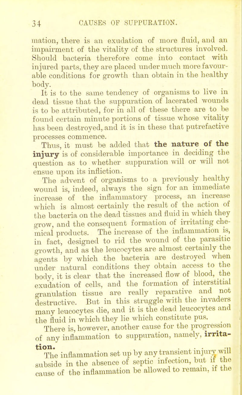 mation, there is an exudation of more fluid, and an impairment of the vitality of the structures involved. Should bacteria therefore come into contact with injured parts, they are placed under much more favour- able conditions for growth than obtain in the healthy body. It is to the same tendency of organisms to live in dead tissue that the suppuration of lacerated wounds is to be attributed, for in all of these there are to be found certain minute portions of tissue whose vitality has been destroyed, and it is in these that putrefactive processes commence. Thus, it must be added that the nature of the injury is of considerable importance in deciding the question as to whether suppuration will or will not ensue upon its infliction. The advent of organisms to a previously healthy wound is, indeed, always the sign for an immediate increase of the inflammatory process, an increase which is almost certainly the result of the action of the bacteria on the dead tissues and fluid in which they grow, and the consequent formation of irritating che- mical products. The increase of the inflammation is, in fact, designed to rid the wound of the parasitic growth, and as the leucocytes are almost certainly the agents by which the bacteria are destroyed when under natural conditions they obtain access to the body, it is clear that the increased flow of Wood, the exudation of cells, and the formation of interstitial granulation tissue are really reparative and not destructive. But in this struggle with the invaders many leucocytes die, and it is the dead leucocytes and the fluid in which they lie which constitute pus. There is, however, another cause for the progression of any inflammation to suppuration, namely, irrita- The inflammation set up by any transient injury yviW subside in the absence of septic infection, but if the cause of the inflammation be allowed to remain, it the