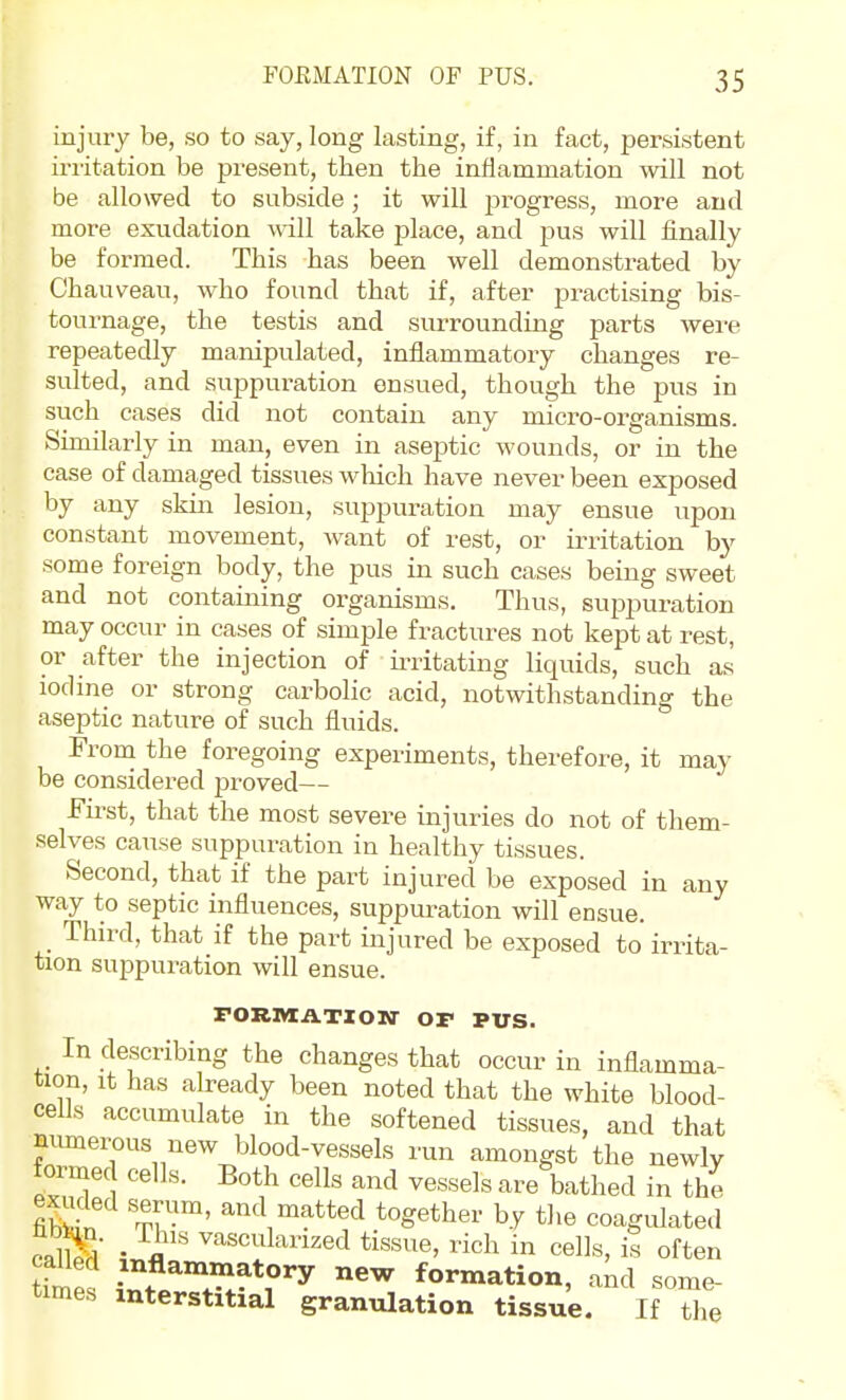 injury be, so to say, long lasting, if, in fact, persistent irritation be present, then the inflammation will not be allowed to subside; it will progress, more and more exudation will take place, and pus will finally be formed. This has been well demonstrated by Chauveau, who found that if, after practising bis- tournage, the testis and surrounding parts were repeatedly manipulated, inflammatory changes re- sulted, and suppui-ation ensued, though the pus in such cases did not contain any micro-organisms. Similarly in man, even in aseptic wounds, or in the case of damaged tissues wliich have never been exposed by any skin lesion, suppuration may ensue upon constant movement, want of rest, or irritation by some foreign body, the pus in such cases being sweet and not containing organisms. Thus, sup)puration may occur in cases of simple fractures not kept at rest, or after the injection of irritating liquids, such as iodine or strong carbolic acid, notwithstanding the aseptic nature of such fluids. From the foregoing experiments, therefore, it may be considered proved— First, that the most severe injuries do not of them- selves cause suppuration in healthy tissues. Second, that if the part injured be exposed in any way to septic influences, suppm^ation will ensue. Third, that if the part injured be exposed to irrita- tion suppuration will ensue. FORItlATXON' OP PUS. In describing the changes that occur in inflamma- tion. It has already been noted that the white blood- cells accumulate in the softened tissues, and that munerous new blood-vessels run amongst the newly formed cells. Both cells and vessels are bathed in the Sn Tv'™' ^^'^^^^^^d together by the coagulated eallS Ji' ^'-^sculanzed tissue, rich in cells, is often time. ^^ formation, and some- times interstitial granulation tissue. If the