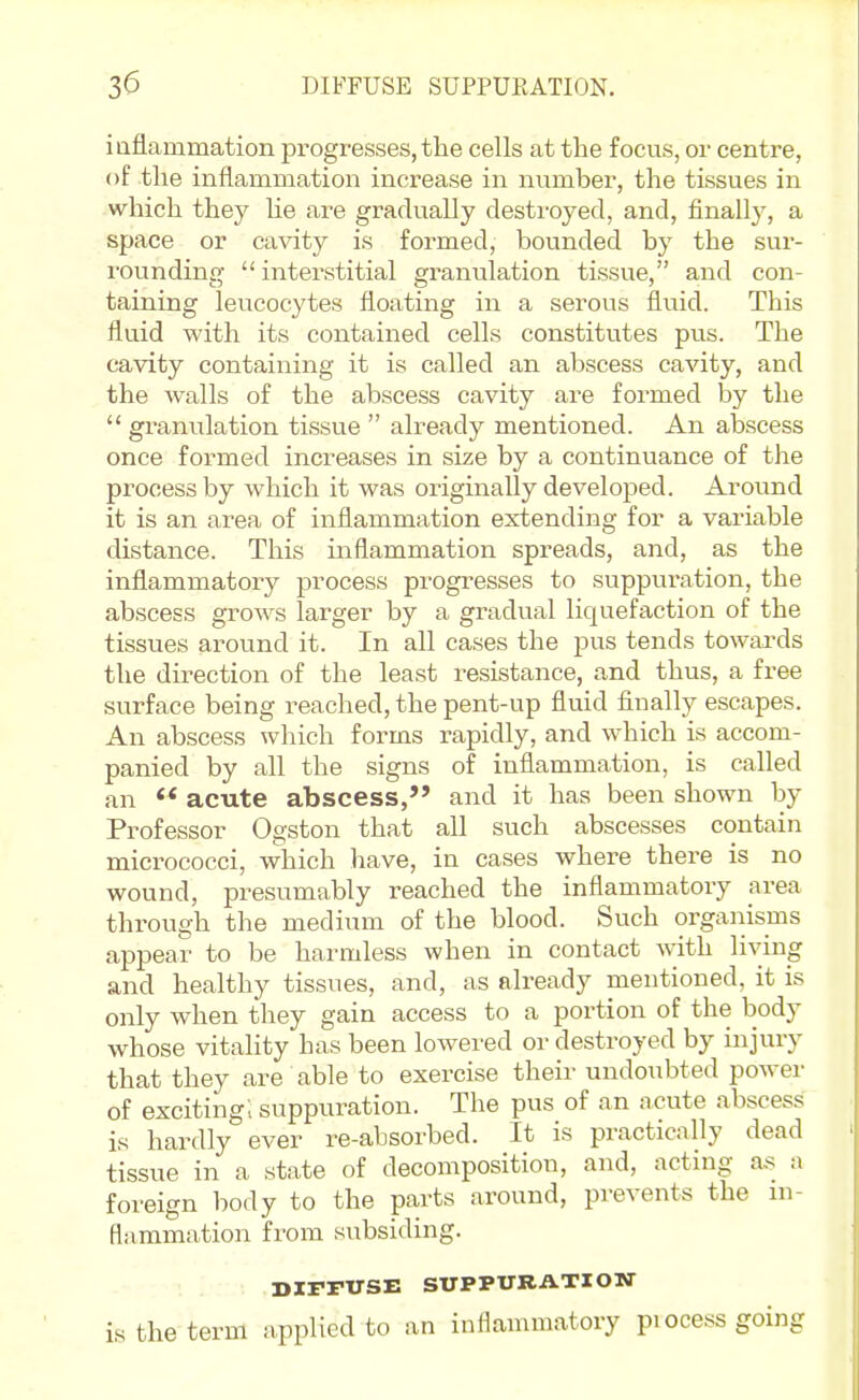 iaflammation progresses, the cells at the focus, or centre, of the inflammation increase in number, the tissues in which they lie are gradually destroyed, and, finally, a space or cavity is formed, bounded by the sur- rounding  interstitial granulation tissue, and con- taining leucocytes floating in a serous flviid. This fluid with its contained cells constitutes pus. The cavity containing it is called an abscess cavity, and the walls of the abscess cavity are formed by the  granulation tissue  already mentioned. An abscess once formed increases in size by a continuance of the process by which it was originally developed. Around it is an area of inflammation extending for a variable distance. This inflammation spreads, and, as the inflammatory process progresses to suppuration, the abscess grows larger by a gradual liquefaction of the tissues around it. In all cases the pus tends towai-ds the direction of the least resistance, and thus, a free surface being reached, the pent-up fluid finally escapes. An abscess which forms rapidly, and which is accom- panied by all the signs of inflammation, is called an ** acute abscess, and it has been shown by Professor Ogston that all such abscesses contain micrococci, which have, in cases where there is no wound, presumably reached the inflammatory area through the medium of the blood. Such organisms appear to be harmless when in contact with living and healthy tissues, and, as already mentioned, it is only when they gain access to a portion of the body whose vitality has been lowered or destroyed by injury that they are able to exercise their undoubted power of exciting; suppuration. The pus of an acute abscess is hardly ever re-absorbed. It is practically dead tissue in a state of decomposition, and, acting a,-^ a foreign body to the parts around, prevents the ni- flammation from subsiding. DIFFUSE SUPPURATION is the term applied to an inflammatory pi ocess going