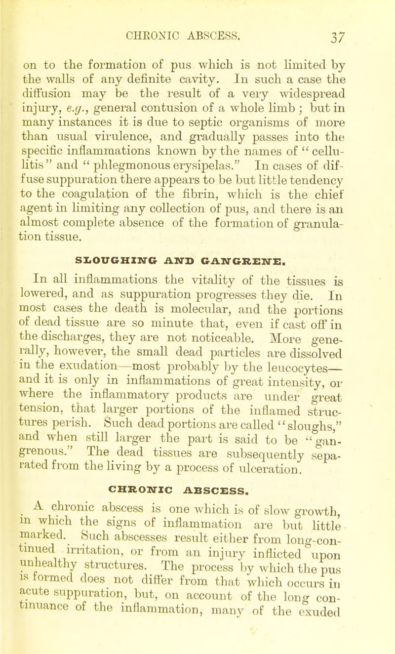 on to the formation of pus which is not limited by the walls of any definite cavity. In such a case the diffusion may be the result of a very widespread injm-y, e.g., general contusion of a whole limb ; but in many instances it is due to septic organisms of more than usual virulence, and gradually passes into the specific inflammations known by the names of  cellu- litis and  phlegmonous erysipelas. In cases of dif- fuse suppuration there appears to be but little tendency to the coagulation of the fibrin, which is the chief agent in limiting any collection of pus, and there is an almost complete absence of the formation of granula- tion tissue. SIiOUGHXIfG AND GASTGREN-E. In all inflammations the vitality of the tissues is lowered, and as suppuration progresses they die. In most cases the death is molecular, and the portions of dead tissue are so minute that, even if cast off in the discharges, they are not noticeable. More gene- rally, however, the small dead particles are dissolved in the exudation—most probably by the leucocytes and it is only in inflammations of great intensity, or where the inflammatory products are under great tension, that larger portions of the inflamed struc- tures perish. Such dead portions are called sloughs, and when still larger the part is said to be -'gan- grenous. The dead tissues are subsequently sepa- rated from the living by a process of ulceration. CHRONIC ABSCESS. _ A chronic abscess is one which is of slow growth, m which the signs of inflammation are but little marked. Such abscesses result eitlier from long-con- tmued irritation, or from an injury inflicted upon unhealthy structures. The process by which the pus IS tormed does not diff-er from that which occurs in acute suppuration, but, on account of the long con- tinuance of the inflammation, many of the exuded