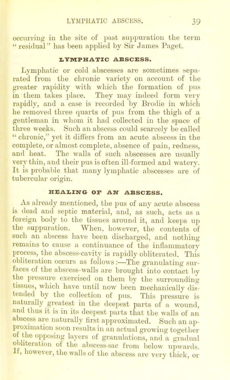 occurring in the site of past suppuration the term  residual has been apphed by Sir James Paget. I,YIVIPHATXC ABSCESS. Lymphatic or cold abscesses are sometimes sepa- rated from the chronic variety on account of the greater rapidity with which the formation of pus in them takes place. They may indeed form very rapidly, and a case is recorded by Brodie in which he removed three quarts of pus from the thigh of a gentleman in whom it had collected in the space of three weeks. Such an abscess could scarcely be called  chronic, yet it differs from an acute abscess in the complete, or almost complete, absence of pain, redness, and heat. The walls of such abscesses are usually very thin, and their pus is often ill-formed and watery. It is probable that many lymphatic abscesses are of tubercular origin. HEAI.ZN-C OF AN- ABSCESS. As already mentioned, the pus of any acute abscess is dead and septic material, and^ as such, acts as a foi ■eign body to the tissues around it, and keeps up the suppuration. When, however, the contents of such an abscess have been discharged, and nothing remains to cause a continuance of the inflammatory process, the absces.s-cavity is rapidly obliterated. This obliteration occurs as follows :—The granulating sur- faces of the abscess-walls are brought into contact by the pressure exercised on them by the surrounding tissues, which have until now been mechanically dis- tended by the collection of pus. This pressure is naturally greatest in the deepest parts of a wound, and thus it is in its deepest parts that the walls of an abscess are naturally first approximated. Such an ap- proximation soon results in an actual growing together of the opposing layers of granulations, and a gradual obliteration of the abscess-sac from below upwards. It, however, tlie walls of tlie abscess are very thick, or