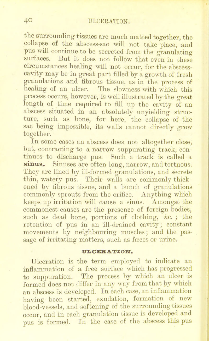 the surrounding tissues are much matted together, the collapse of the abscess-sac will not take place, and pus will continue to be secreted from the granulating surfaces. But it does not follow that even in these circumstances healing will not occur, for the abscess- cavity may be in great part filled by a growth of fresh granulations and fibrous tissue, as in the process of healing of an ulcer. The slowness with which this process occurs, however, is well illustrated by the great length of time reqviired to fill up the cavity of an abscess situated in an absolutely unyielding struc- ture, such as bone, for here, the collapse of the sac being impossible, its walls cannot directly grow togethei-. In some cases an abscess does not altogether close, but, contracting to a narrow suppurating track, con- tinues to discharge jjus. Such a track is called a sinus. Sinuses are often long, narrow, and tortuous. They are lined b}' ill-formed granulations, and secrete thin, watery pus. Their walls are commonly thick- ened by fibrous tissue, and a bunch of granulations commonly sprouts from the orifice. Anything which keeps up irritation will cause a sinus. Amongst the commonest causes are the presence of foreign bodies, such as dead bone, portions of clothing, etc. ; the retention of pus in an ill-drained cavity; constant movements by neighbouring muscles; and the pas- sage of iriitating matters, such as faeces or urine. iri.CERATXON'. Ulceration is the term employed to indicate an inflammation of a free sui-face which has progressed to supj)ui'ation. The process by which an ulcer is formed does not diftei- in nny way from tliat by whicli an abscess is developed. In each case, an inflammation having been started, exudation, formation of new blood-vessels, and softening of the surrounding tissues occur, and in eacli granulation tissue is developed and pus is formed. In the ca.se of the abscess this pus