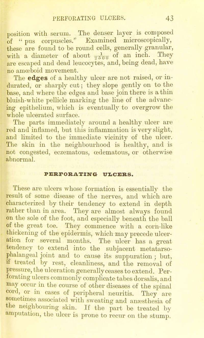 position with serum. The denser layer is composed of  pus corpuscles. Examined microscopically, these are found to be round cells, generally granular, with a diameter of about ^^^o They are escaped and dead leucocytes, and, being dead, have no amoeboid movement. The edges of a healthy ulcer are not raised, or in- durated, or sharply cut; they slope gently on to the base, and where the edges and base join there is a thin bluish-white pellicle marking the line of the advanc- ing epithelium, which is eventually to overgrow the whole ulcerated surface. The parts immediately around a healthy ulcer are red and inflamed, but this inflammation is very slight, and limited to the immediate vicinity of the ulcer. The skin in the neighbourhood is healthy, and is not congested, eczematous, oedematous, or otherwise abnormal. FERFORATinrC UXiCERS. These are ulcers whose formation is essentially the result of some disease of the nerves, and which are characterized by tlieir tendency to extend in depth rather than in area. They are almost always found on the sole of the foot, and especially beneath the ball of the great toe. They commence with a corn-like thickening of the epidermis, which may precede ulcer- ation for several months. The ulcer has a great tendency to extend into the subjacent metatarso- phalangeal joint and to cause its suppuration ; but, if treated by rest, cleanhness, and the removal of pressure, the ulceration generally ceases to extend. Per- forating ulcers commonly complicate tabes dorsahs, and may occur in the course of other diseases of the spinal cord, or in cases of peripheral neuritis. They are sometimes associated with sweating and anesthesia of the neighbouring skin. If the part be treated by amputation, the ulcer is prone to recur on tlie stump.
