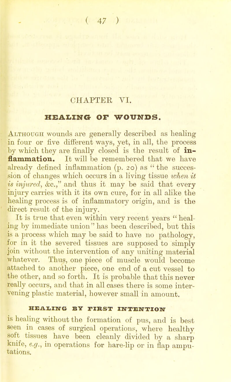 CHAPTER VI. KEAIiING OF WOUNDS. Although wounds are generally described as healing in four or five different ways, yet, in all, the process by which they are finally closed is the result of in- flammation. It will be remembered that we have already defined inflammation (p. 20) as  the succes- sion of changes which occurs in a living tissue lohen it is injured, (fee, and thus it may be said that every injury carries with it its own cure, for in all alike the heaUng process is of inflammatory origin, and is the du'ect result of the injury. It is ti'ue that even within very recent years  heal- ing by immediate union has been described, but this is a process which may be said to have no pathology, for in it the severed tissues are supposed to simply join without the intervention of any uniting material whatever. Thus, one piece of muscle would become attached to another piece, one end of a cut vessel to the other, and so forth. It is probable that this never really occurs, and that in all cases there is some inter- vening plastic material, however small in amount. Hi:AX.Xia-C BY FIRST XN-TEN-TZON- is healing without the formation of pus, and is best seen in cases of surgical operations, where healthy soft tissues have been cleanly divided by a sharp knife, e.cj., in operations for hare-lip or in flap ampu- tations.