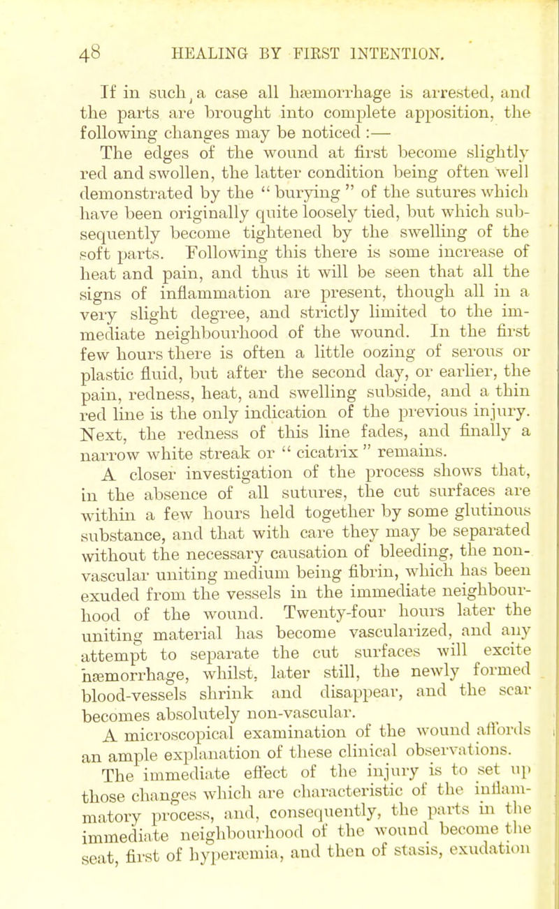 If in such ^ a case all liEBmorrliage is arrested, and the parts are brought into complete apposition, the following changes may be noticed :— The edges of the wound at first become slightly red and swollen, the latter condition being often well demonstrated by the  burying  of the sutures which have been originally quite loosely tied, but which sub- sequently become tightened by the swelHng of the soft parts. Following this there is some increase of heat and pain, and thus it will be seen that all the signs of inflammation are present, though all in a very slight degree, and strictly limited to the im- mediate neighbourhood of the wound. In the first few hours there is often a little oozing of serous or plastic fluid, but after the second day, or earlier, the pain, redness, heat, and swelling subside, and a thin red line is the only indication of the previous injury. Next, the redness of this line fades, and finally a narrow white streak or  cicatiix  remains. A closer investigation of the process shows that, in the absence of all sutures, the cut surfaces are within a few hours held together by some glutinous substance, and that with care they may be separated without the necessary causation of bleeding, the non- vascular uniting medium being fibrin, which has been exuded from the vessels in the immediate neighbour- hood of the wound. Twenty-four hours later the uniting material has become vasculaiized, and any attempt to separate the cut surfaces will excite hjemorrhage, whilst, later still, the newly formed blood-vessels shrink and disappear, and the scar becomes absolutely non-vascular. A microscopical examination of the wound allbrds an ample explanation of these clinical observations. The immediate eftect of the injury is to set up those changes which are characteristic of the iuHaiu- matory process, and. consequently, the parts in the immediate neighbourhood of the wound become the seat, first of hyperemia, and then of stasis, exudation