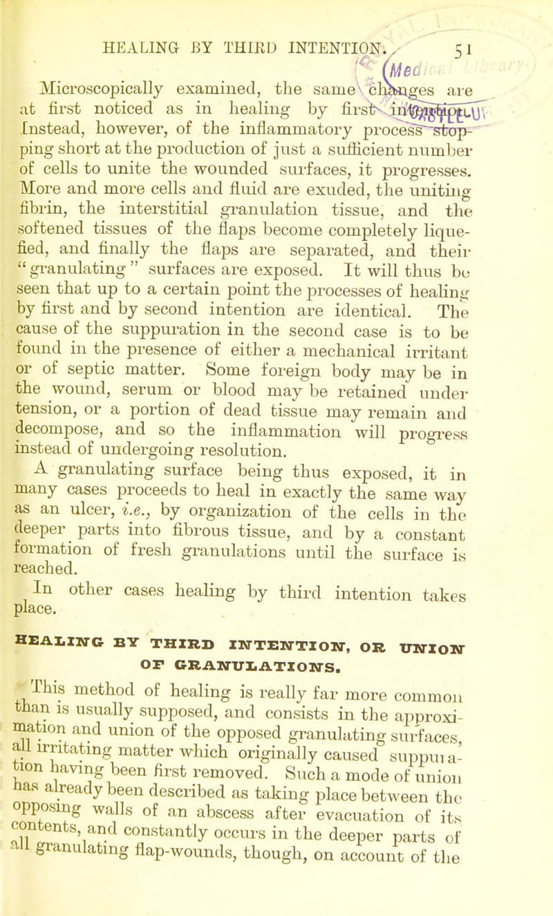 '^[, [Med Microscopically examined, the same^ clmiges aie at first noticed as in healing by firsV,,iri^^^fiMu\j{ Instead, however, of the inflammatory process'^tDp- ping short at the production of just a sulficient number of cells to unite the wounded surfaces, it progresses. More and more cells and fluid are exuded, the uniting fibrin, the interstitial granulation tissue, and the softened tissues of the flaps become completely lique- fied, and finally the flaps are separated, and their  granulating  surfaces are exposed. It will thus be seen that up to a certain point the processes of heahng by first and by second intention are identical. The cause of the suppuration in the second case is to be found in the presence of either a mechanical irritant or of septic matter. Some foreign body may be in the wound, serum or blood may be retained under tension, or a portion of dead tissue may remain and decompose, and so the inflammation will progress instead of undergoing resolution. A granulating surface being thus exposed, it in many cases proceeds to heal in exactly the same way as an ulcer, i.e., by organization of the cells in the deeper parts into fibrous tissue, and by a constant formation of fresh granulations until the surface is reached. In other cases healing by third intention takes place. HEAUN-G BY THIRD IKrTEKTTlOM-, OR VNXOTSr OF GRAM-UI.ATIOWS. This method of healing is really far more common than IS usually supposed, and consists in the approxi- mation and union of the opposed granulating surfaces all irritating matter which originally caused suppuia- tion having been first removed. Such a mode of union tos already been described as taking place between the opposing walls of an abscess after evacuation of its contents, and constantly occurs in the deeper parts of ail granulating flap-wounds, though, on account of the