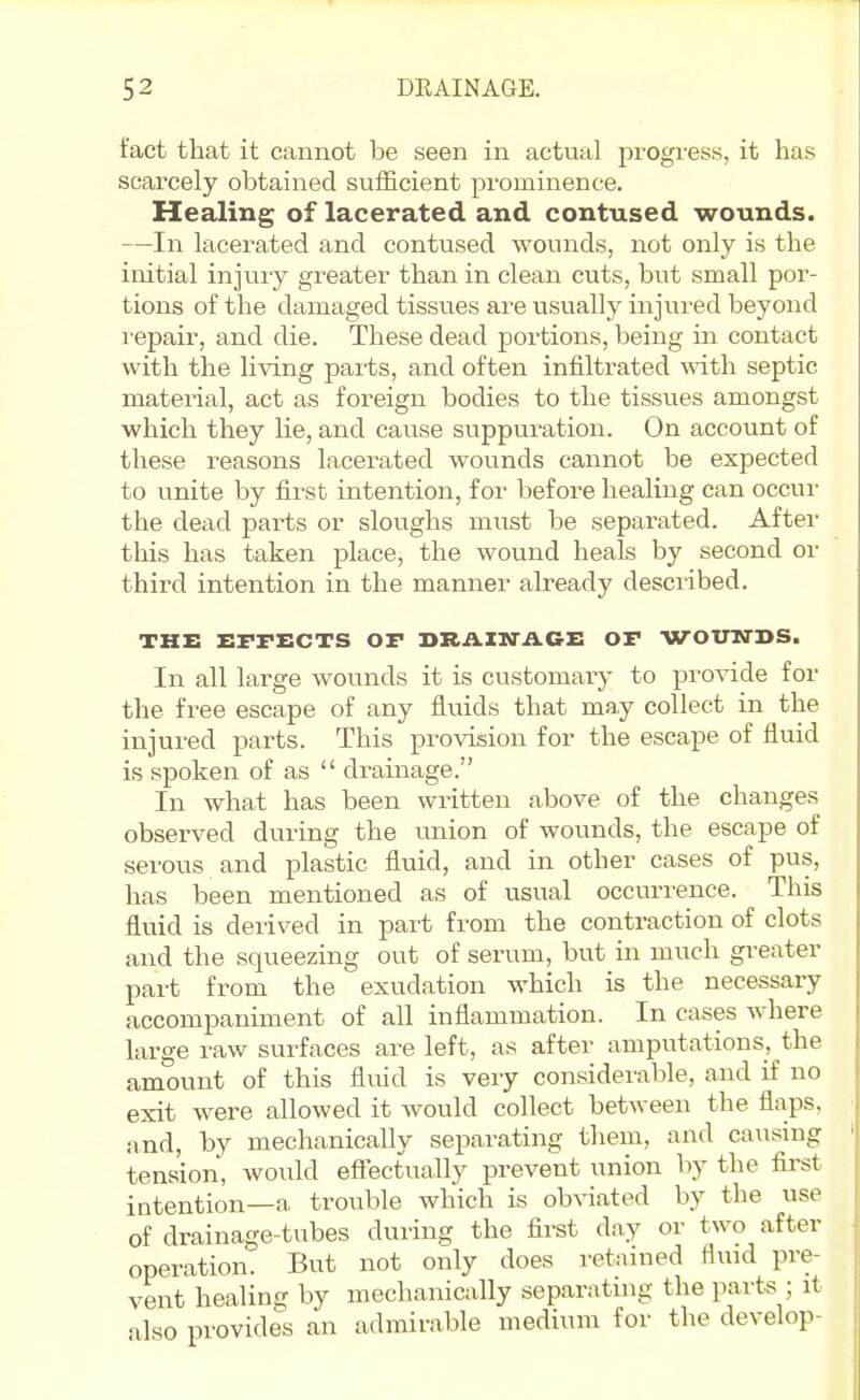 fact that it cannot be seen in actual progress, it has scarcely obtained sufficient prominence. Healing of lacerated and contused wounds. —In lacerated and contused wounds, not only is the initial injury greater than in clean cuts, but small por- tions of the damaged tissues are visually injured beyond repair, and die. These dead portions, being in contact with the living parts, and often infiltrated with septic material, act as foreign bodies to the tissues amongst which they lie, and cause suppuration. On account of these reasons lacerated wounds cannot be expected to unite by first intention, for before healing can occur the dead parts or sloughs must be separated. After this has taken place, the wound heals by second or third intention in the manner already described. THE EFFECTS OF DRAIN-AGE OF WOUTTDS. In all large wounds it is customary to provide for the free escape of any fluids that may collect in the injured parts. This provision for the escape of fluid is spoken of as  drainage. In what has been written above of the changes observed during the union of wounds, the escape of serous and plastic fluid, and in other cases of pus, has been mentioned as of usual occurrence. This fluid is derived in part from the contraction of clots and the squeezing out of serum, but in much greater part from the exudation which is the necessary accompaniment of all inflammation. In cases where large raw surfaces are left, as after amputations, the amount of this fluid is very con.siderable, and if no exit were allowed it would collect between the flaps, iind, by mechanically separating them, and causing tension, would effectually prevent union by the first intention—a trouble which is obviated by the use of drainage-tubes during the first day or two after operation. But not only does retained fluid pre- vent healing by mechanically separatnig the parts ; it also provides an admirable medium for the develop-