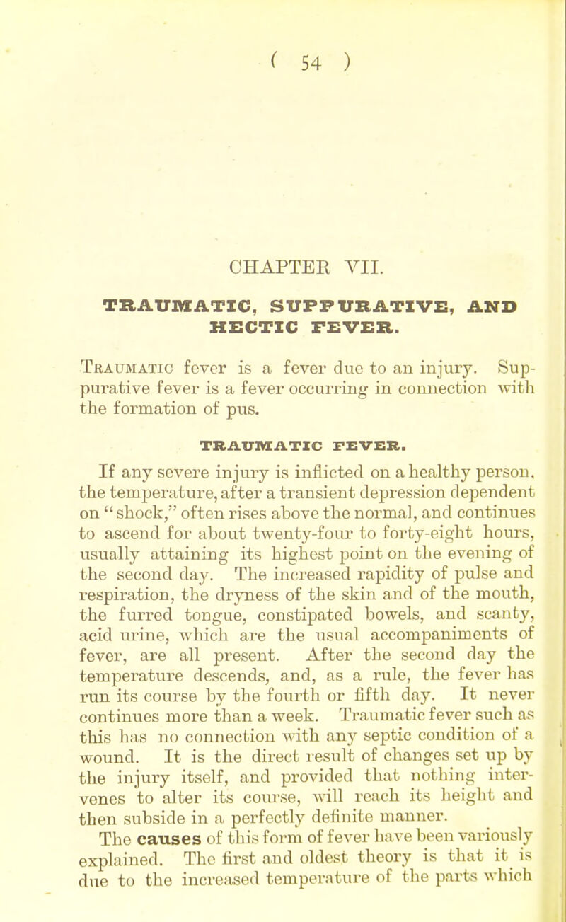 CHAPTER VII. TRAUMATIC, SUPPURATIVE, AND HECTIC FEVER. Traumatic fever is a fever due to an injury. Sup- purative fever is a fever occurring in connection with the formation of pus. TRAVIVXATIC FEVER. If any severe injury is inflicted on a healthy person, the temj)erature, after a transient depression dependent on  shock, often rises above the normal, and continues to ascend for about twenty-four to forty-eight hours, usually attaining its highest point on the evening of the second day. The increased rapidity of pulse and respiration, the dryness of the skin and of the mouth, the furred tongue, constipated bowels, and scanty, acid urine, which are the usual accompaniments of fever, are all present. After the second day the temperature descends, and, as a rule, the fever has run its course by the fourth or fifth day. It never continues more than a week. Travimatic fever such as this has no connection with any sejjtic condition of a wound. It is the direct result of changes set up by the injury itself, and provided that nothing inter- venes to alter its course, will reach its height and then subside in a perfectly definite manner. The causes of this form of fever have been variously explained. The first and oldest theory is that it is due to the increased temperature of the parts which