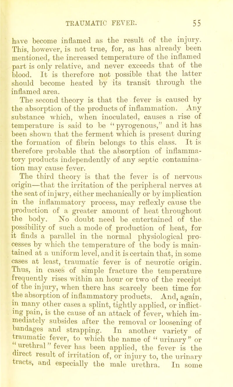 have become inflamed as the result of the injury. This, however, is not true, for, as has ah^eady been mentioned, the increased temperature of the inflamed part is only relative, and never exceeds that of the blood. It is therefore not possible that the latter should become heated by its transit through the inflamed area. The second theory is that the fever is caused by the absorption of the products of inflammation. Any substance which, when inoculated, causes a rise of temperature is said to be  pyi^ogenous, and it has been shown that the ferment which is present during the formation of fibrin belongs to this class. It is therefore probable that the absorption of inflamma- tory products independently of any septic contamina- tion may cause fever. The third theory is that the fever is of nervous origin—that the irritation of the peripheral nerves at the seat of injury, either mechanically or by implication in the inflammatory process, may reflexly cause the production of a greater amount of heat throughout the body. No doubt need be entertained of the possibility of such a mode of production of heat, for it finds a parallel in the normal physiological pro- cesses by which the temperature of the body is main- tained at a uniform level, and it is certain that, in some cases at least, traumatic fever is of neurotic origin. Thus, in cases of simple fracture the temperature frequently rises within an hour or two of the receipt of the injury, when there has scarcely been time for the absorption of inflammatory products. And, again, m many other cases a splint, tightly applied, or inflict- mg pain, is the cause of an attack of fever, which im- mediately subsides after the removal or loosening of bandages and strapping. In another variety of traumatic fever, to which the name of  urinary  or  urethral  fever has been applied, the fever is the direct result of irritation of, or injury to, the urinary tracts, and especially the male urethra. In some