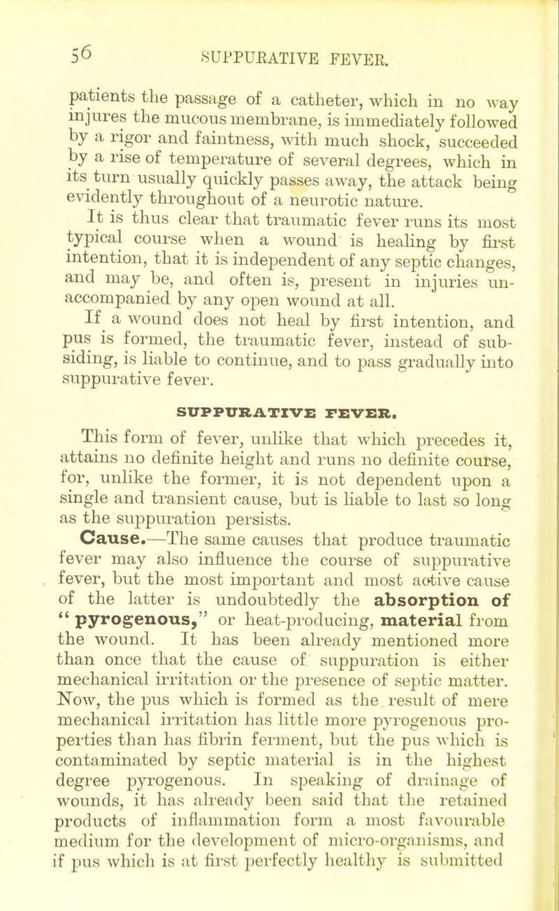 SUPPUEATIVE FEVER, patients the passage of a catheter, which in no way injures the mucous membrane, is immediately followed by a rigor and faintness, with much shock, succeeded by a rise of temperature of several degrees, which in its turn usually quickly passes away, the attack being evidently throughout of a neurotic nature. It is thus clear that traumatic fever runs its most typical course when a wound is heahng by fii-st intention, that it is independent of any septic changes, and may be, and often is, present in injuries un- accompanied by any open wound at all. If_ a wound does not heal by first intention, and pus is formed, the traumatic fever, instead of sub- siding, is liable to continue, and to pass gradually into suppurative fever. SUPPVRATZVi: FEVER. This form of fever, unlike that which precedes it, attains no definite height and runs no definite course, for, unlike the former, it is not dependent upon a single and transient cause, but is liable to last so long as the suppuration persists. Cause.—The same causes that produce traumatic fever may also influence the course of suppurative fever, bvit the most important and most aotive cause of the latter is undoubtedly the absorption of  pyrogenous, or heat-producing, material from the wound. It has been already mentioned more than once that the cause of suppuration is either mechanical irritation or the presence of septic matter. Now, the pus which is formed as the result of mere mechanical irritation has little more pyrogenous pro- perties than has fibrin ferment, but the pus which is contaminated by septic material is in the highest degree p}TOgenous. In speaking of drainage of wounds, it has already been said that the retained products of inflammation form a most favourable medium for the development of micro-organisms, and if pus which is at first perfectly healthy is submitted