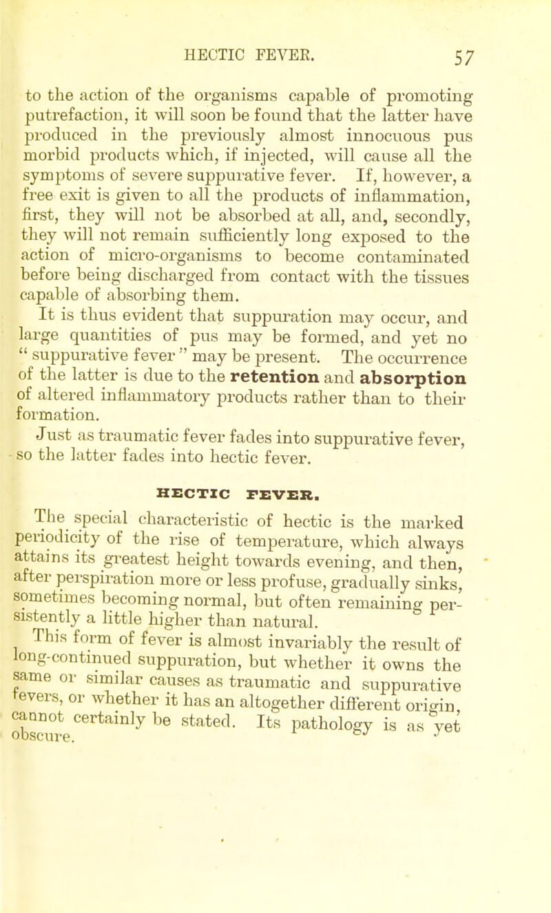 to the action of the organisms capable of promoting putrefaction, it will soon be found that the latter have pi'oduced in the previously almost innocuous pus morbid products which, if injected, will cause all the symptoms of severe suppurative fever. If, however, a free exit is given to all the products of inflammation, first, they will not be absorbed at all, and, secondly, they will not remain sufficiently long exjjosed to the action of micro-organisms to become contaminated before being discharged from contact with the tissues capable of absorbing them. It is thus evident that suppuration may occur, and large quantities of pus may be formed, and yet no  suppurative fever  may be present. The occurrence of the latter is due to the retention and absorption of altered inflammatory products rather than to their formation. Just as traumatic fever fades into suppurative fever, - so the latter fades into hectic fever. HECTIC FEVER. The special characteristic of hectic is the marked periodicity of the rise of temperature, which always attains its gi^eatest height towards evening, and then, after perspiration more or less profuse, gradually sinks, sometimes becoming normal, but often remaining per- sistently a little higher than natural. This form of fever is almost invariably the result of long-continued suppuration, but whether it owns the same or similar causes as traumatic and suppurative tevers, or whether it has an altogether different origin caonot certainly be stated. Its pathology is as yet