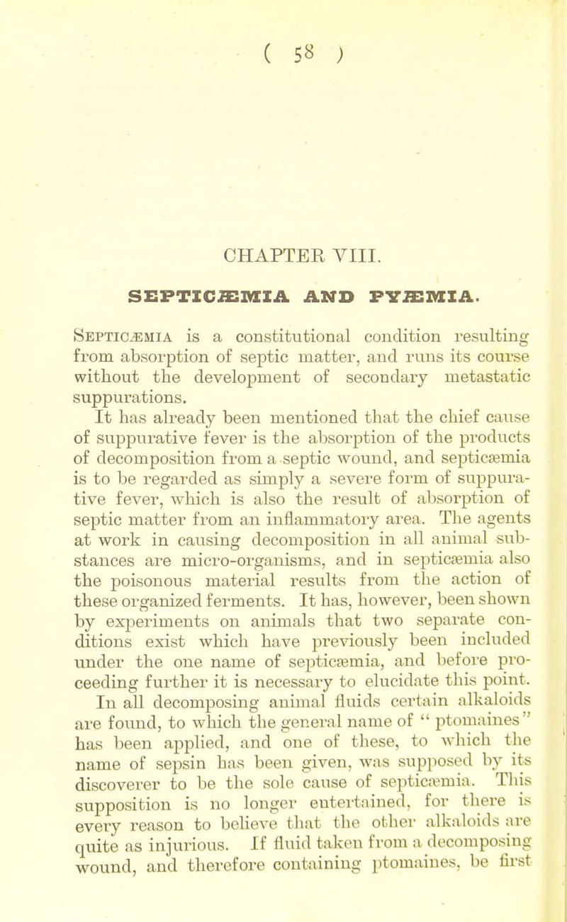 CHAPTER VIII. SEPTICJEAIIil. AND PVaiMIA. Septicemia is a constitutional condition resulting from absorption of septic matter, and runs its course without the development of secondary metastatic suppurations. It has already been mentioned that the chief cause of suppurative fever is the absorption of the products of decomposition from a septic wound, and septicaemia is to be regarded as simply a severe form of svippura- tive fever, which is also the result of absorption of septic matter from an inflammatory area. The agents at work in causing decomposition in all animal sub- stances are micro-organisms, and in septicaemia also the poisonous material results from the action of these organized ferments. It has, however, been shown by experiments on animals that two separate con- ditions exist which have previously been included under the one name of septicjemia, and before pro- ceeding further it is necessary to elucidate this point. In all decomposing animal flviids certain alkaloids are found, to which the general name of  ptomaines has been applied, and one of these, to which the name of sepsin has been given, was supposed by its discoverer to be the sole cause of septicaemia. This supposition is no longer entertained, for there is every reason to believe that the other alkaloids are quite as injurious. If fluid taken from a decomposing wound, and therefore containing ptomaines, be first