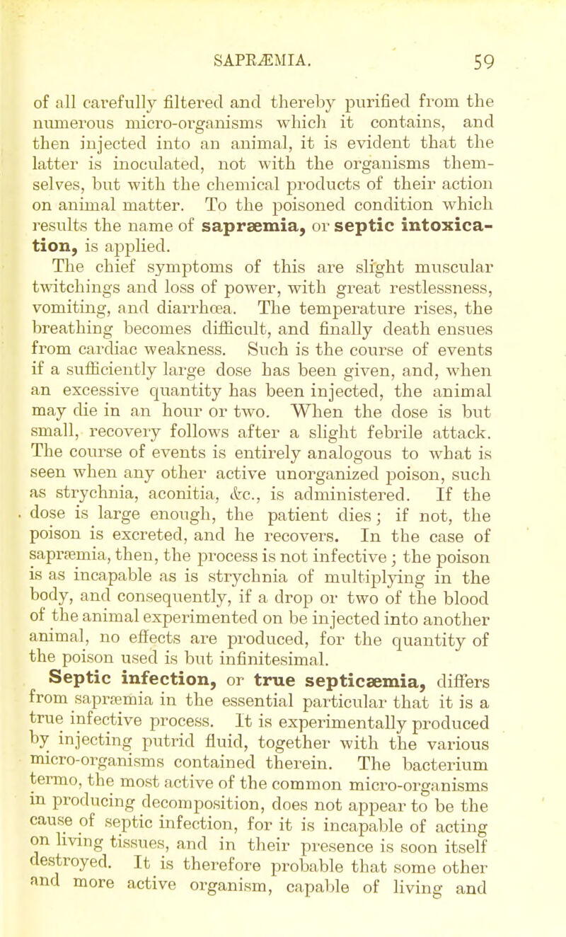 of all carefully filtered and thereby purified from the numerous micro-organisms which it contains, and then injected into an animal, it is evident that the latter is inoculated, not with the organisms them- selves, but with the chemical products of their action on animal matter. To the poisoned condition which results the name of sapraemia, or septic intoxica- tion, is applied. The chief symptoms of this are slight muscular twitchings and loss of power, with great restlessness, vomiting, and diarrhoea. The temperature rises, the breathing becomes difiicult, and finally death ensues from cardiac weakness. Such is the course of events if a sufliciently large dose has been given, and, when an excessive quantity has been injected, the animal may die in an hour or two. When the dose is but small, recovery follows after a slight febrile attack. The course of events is entirely analogous to what is seen when any other active unorganized poison, such as strychnia, aconitia, etc., is administered. If the dose is large enough, the patient dies; if not, the poison is excreted, and he recovers. In the case of sapr^mia, then, the process is not infective ; the poison is as incapable as is strychnia of multiplying in the body, and consequently, if a drop or two of the blood of the animal experimented on be injected into another animal, no effects are produced, for the quantity of the poison used is but infinitesimal. Septic infection, or true septicaemia, differs from saprajmia in the essential particular that it is a true infective process. It is experimentally produced by injecting putrid fluid, together with the various micro-organisms contained therein. The bacterium termo, the most active of the common micro-organisms m producing decomposition, does not appear to be the cause of septic infection, for it is incapable of acting on Imng tissues, and in their presence is soon itself destroyed. It is therefore probable that some other and more active organism, capable of living and