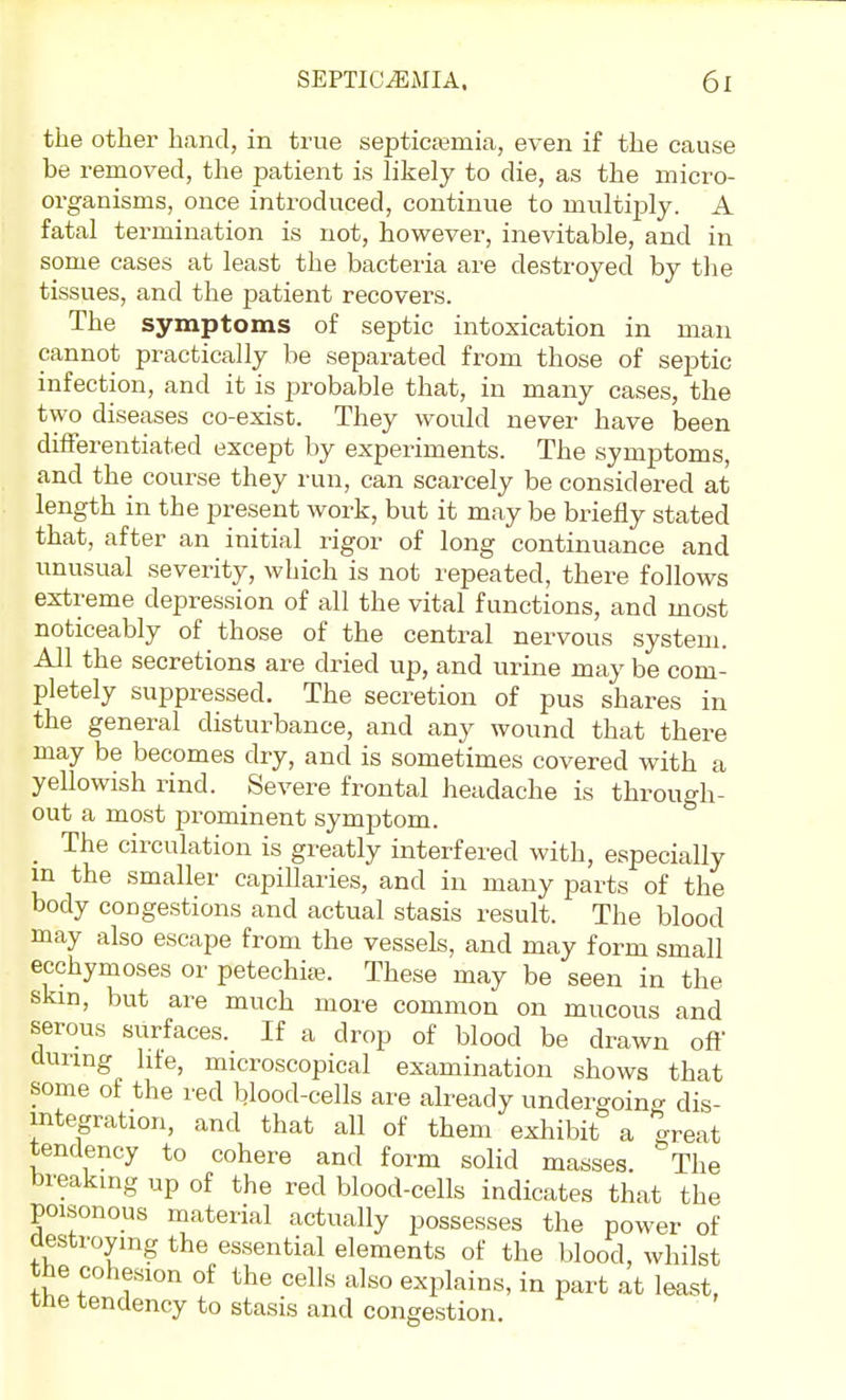 the other hand, in true septicajmia, even if the cause be removed, the patient is likely to die, as the micro- organisms, once introduced, continue to multiply. A fatal termination is not, however, inevitable, and in some cases at least the bacteria are destroyed by the tissues, and the patient recovers. The symptoms of septic intoxication in man cannot practically be separated from those of septic infection, and it is probable that, in many cases, the two diseases co-exist. They would never have been differentiated except by experiments. The symptoms, and the course they run, can scarcely be considered at length in the present work, but it may be briefly stated that, after an initial rigor of long continuance and unusual severity, which is not repeated, there follows extreme depression of all the vital functions, and most noticeably of those of the central nervous system. All the secretions are dried up, and urine may be com- pletely suppressed. The secretion of pus shares in the general disturbance, and any wound that there may be becomes dry, and is sometimes covered with a yellowish rind. Severe frontal headache is through- out a most prominent symptom. _ The circulation is greatly interfered with, especially m the smaller capillaries, and in many parts of the body congestions and actual stasis result. The blood may also escape from the vessels, and may form small ecchymoses or petechias. These may be seen in the skin, but are much more common on mucous and serous surfaces. If a drop of blood be drawn off during life, microscopical examination shows that some of the red blood-cells are already undergoing dis- integration, and that all of them exhibit a great tendency to cohere and form solid masses. The breaking up of the red blood-cells indicates that the poisonous material actually possesses the power of destroying the essential elements of the blood, whilst the cohesion of the cells also explains, in part at least, the tendency to stasis and congestion.