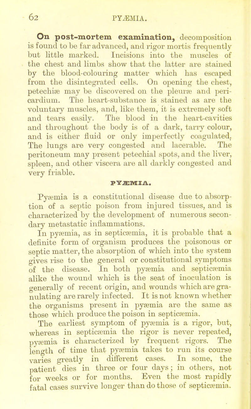 On post-mortem examination, decomposition is found to be far advanced, and rigor mortis frequently but little marked. Incisions into the muscles of the chest and limbs show that the latter are stained by the blood-colouring matter which has escaped fi-om the disintegrated cells. On opening the chest, petechise may be discovered on the pleurte and peri- cardium. The heart-substance is stained as are the voluntary muscles, and, like them, it is extremely soft and tears easily. The blood in the heart-cavities and throughout the body is of a dark, tarry colour, and is either fluid or only imperfectly coagulated; The lungs are very congested and lacerable. The peritoneum may present petechial spots, and the liver, spleen, and other viscera are all darkly congested and very friable. Pysemia is a constitutional disease due to absorp- tion of a septic poison from injured tissues, and is characterized by the development of numerous secon- dary metastatic inflammations. In pyfemia, as in septicsemia, it is probable that a definite form of organism produces the poisonous or septic matter, the absorption of which into the system gives rise to the general or constitutional symptoms of the disease. In both pytemia and septica;mia alike the wound which is the seat of inoculation is generally of recent origin, and wounds which are gra- nulating are rarely infected. It is not known whether the organisms present in pyemia are the same as those which produce the poison in septicemia. The earliest symptom of pyaemia is a rigor, but, whereas in septicemia the ligor is never repeated, pyfemia is characterized by frequent ligors. The length of time that pyemia takes to run its course varies greatly in diiferent cases. In some, the patient dies in three or four days; in others, not for weeks or for months. Even the most rapidly fatal cases survive longer than do those of septicaemia.