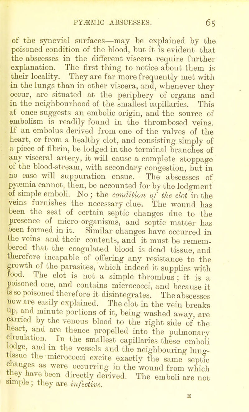 of the synovial surfaces—may be explained by the poisoned condition of the blood, but it is evident that the abscesses in the different viscera require furthei' explanation. The first thing to notice about them is their locality. They are far more frequently met with in the lungs than in other viscera, and, whenever they occur, are situated at the periphery of organs and in the neighbourhood of the smallest capillaries. This at once suggests an embolic origin, and the source of embolism is readily found in the thrombosed veins. If an embolus derived from one of the valves of the heart, or from a healthy clot, and consisting simply of a piece of fibrin, be lodged in the terminal branches of any visceral artery, it will cause a complete stoppage of the blood-stream, with secondary congestion, but in no case will suppuration ensue. The abscesses of pyjEmia cannot, then, be accounted for by the lodgment of simple emboli. No ; the condition of the clot in the veins furnishes the necessary clue. The wound has been the seat of certain septic changes due to the presence of micro-organisms, and septic matter has been formed in it. Similar changes have occurred in the veins and their contents, and it must be remem- bered that the coagulated blood is dead tissue, and therefore incapable of offering any resistance to the growth of the parasites, which indeed it supplies with food. The clot is not a simple thrombus ; it is a poisoned one, and contains micrococci, and because it IS so poisoned therefore it disintegrates. The abscesses now are easily explained. The clot in the vein breaks up, and minute portions of it, being washed away, are earned by the venous blood to the right side of the heart, and are thence propelled into the pulmonary circulation. In the smallest capillaries these emboli lodge, and m the vessels and the neighbouring lung- tissue the micrococci excite exactly the same septic changes as were occurring in the wound from which they have been directly derived. The emboli are not simple ; they are infective.