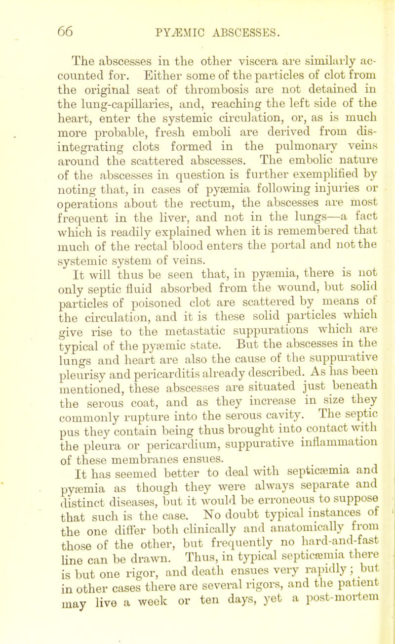 The abscesses in the other viscera are siinilaily ac- counted for. Either some of the pai'ticles of clot from the original seat of thrombosis are not detained in the lung-capillaries, and, reaching the left side of the heart, enter the systemic circulation, or, as is much more probable, fresh emboli are derived from dis- integrating clots formed in the pulmonaiy veins around the scattered abscesses. The embolic nature of the abscesses in question is further exemplified by noting that, in cases of pyaemia following injuries or operations about the rectum, the abscesses are most frequent in the liver, and not in the lungs—a fact wliich is readily explained when it is remembered that much of the rectal blood enters the portal and not the systemic system of veins. It will thus be seen that, in pyjemia, there is not only septic fluid absorbed from the wound, but solid particles of poisoned clot are scattered by means _ of the circulation, and it is these solid particles_ which give rise to the metastatic suppurations which are typical of the pya3mic state. But the abscesses in the lungs and heart are also the cause of the suppurative pleurisy and pericarditis already described. As has been mentioned, these abscesses are situated just beneath the serous coat, and as they increase in size they commonly rupture into the serous cavity. The septic pus they contain being thus brought into contact with the pleura or pericardium, suppurative intiammation of these membranes ensues. It has seemed better to deal mth septicfemia and pytemia as though they were always separate and distinct diseases, but it would be erroneous to suppose that such is the case. No doubt typical instances of the one diflfer both clinically and anatomically from those of the other, but frequently no hard-and-fast Una can be drawn. Thus, in typical soptica3mia there is but one rigor, and death ensues very rapidly; but in other cases there are several rigors, and the patient may live a week or ten days, yet a post-mortem