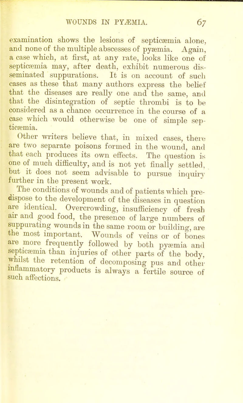 WOUNDS IN PYEMIA. 6; examination shows the lesions of septicsemia alone, and none of the multiple abscesses of pyjemia. Again, a case which, at first, at any rate, looks like one of septicfemia may, after death, exhibit numerous dis- seminated suppurations. It is on account of such cases as these that many authors express the belief that the diseases are really one and the same, anil that the disintegration of septic thrombi is to be considered as a chance occurrence in the course of a case which would otherwise be one of simple sep- ticfemia. Other writers believe that, in mixed cases, there are two separate poisons formed in the wound, and that each produces its own effects. The question is one of much difficulty, and is not yet finally settled, but it does not seem advisable to pursue inquiry further in the present work. The concUtions of wounds and of patients which pre- dispose to the development of the diseases in question are identical. Overcrowding, insufficiency of fresh au- and good food, the presence of large numbers of suppurating wounds in the same room or building, are the most important. Wounds of veins or of bones are more frequently followed by both pyaimia and septicaemia than injuries of other jjarts of the body, whilst the retention of decomposing pus and other mfiammatory products is always a fertile source of such affections.