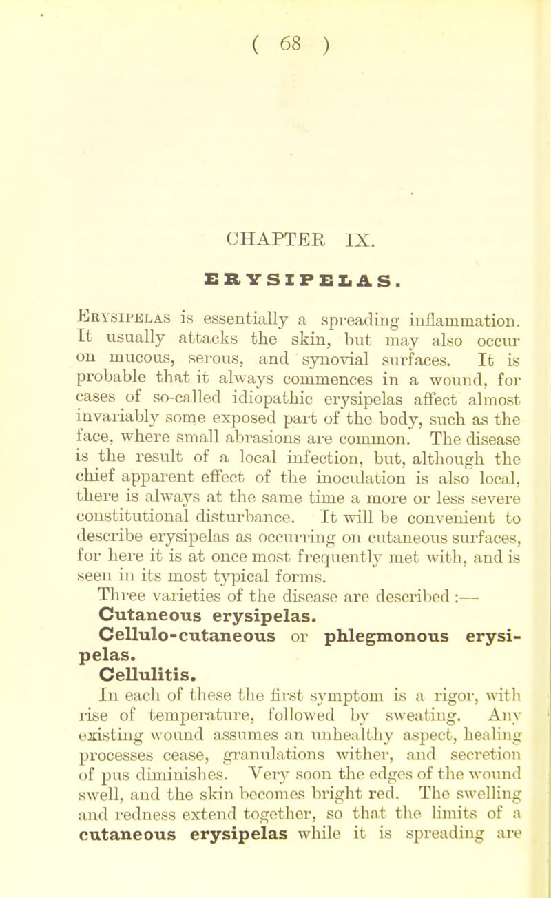 CHAPTER IX. ER VSIFEX.AS. Erysipelas is essentially a spreading inflammation. It usually attacks the skin, but may also occur on mucous, serous, and synovial surfaces. It is probable that it always commences in a wound, for cases of so-called idiopathic erysipelas affect almost invariably some exposed part of the body, such as the face, where small abi-asions ai-e common. The disease is the result of a local infection, but, although the chief apparent effect of the inoculation is also local, there is always at the same time a more or less severe constitutional disturbance. It will be convenient to describe erysipelas as occuiiing on cutaneous surfaces, for here it is at once most frequently met with, and is seen in its most typical forms. Thi'ee varieties of the disease are described :— Cutaneous erysipelas. Cellulo-cutaneous or phlegmonous erysi- pelas. Cellulitis. In each of these the fii'st symptom is a rigoi', witli lise of temperature, followed by sweating. Any existing wound assumes an mihealtliy aspect, healing processes cease, granulations withei-, and secretion of pus diminishes. Very soon the edges of the wound swell, and the skin becomes bright red. The swelling and redness extend together, so that tlie limits of a cutaneous erysipelas while it is spreading are