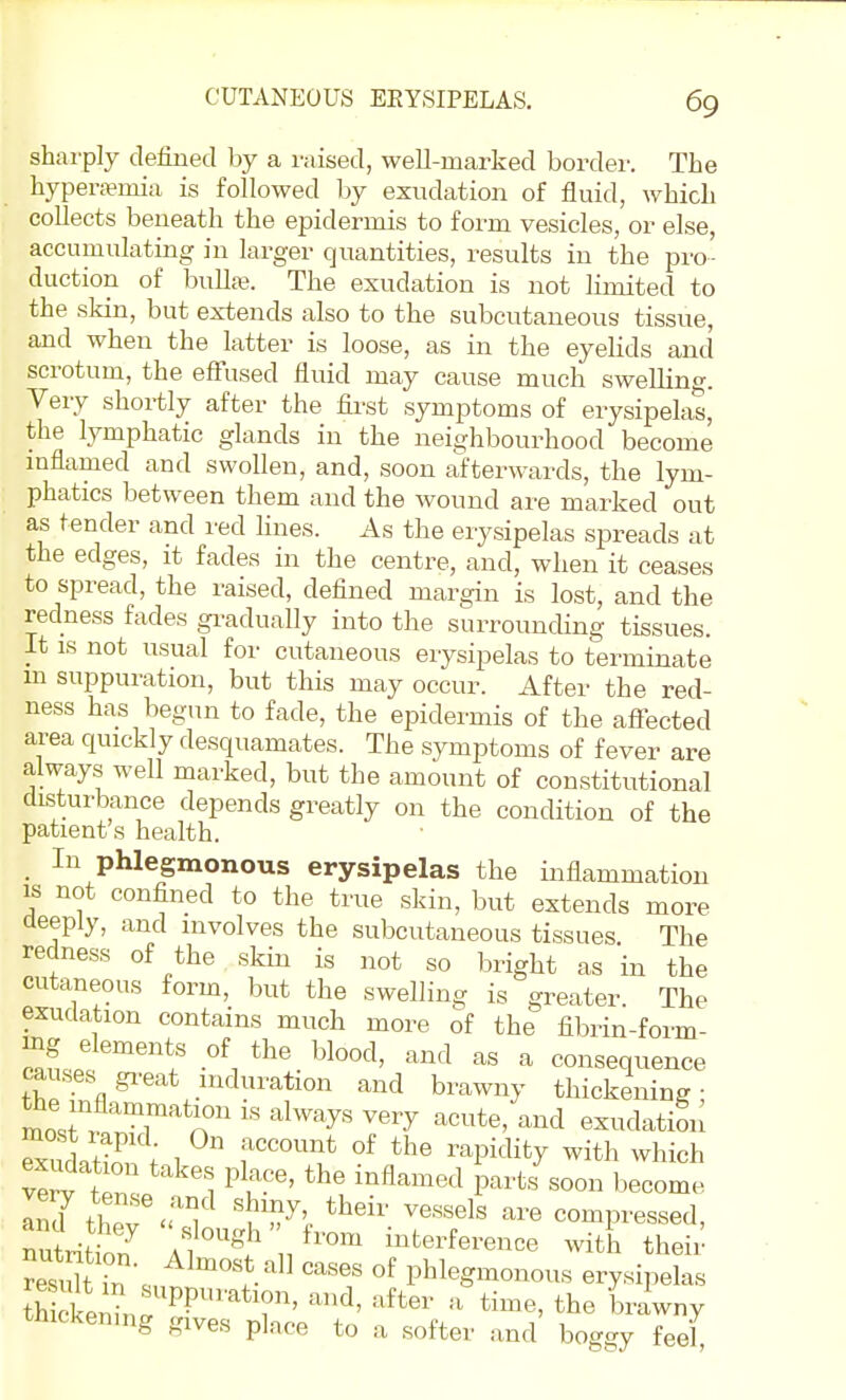 sharply defined by a raised, well-marked border. The hypera?mia is followed by exudation of fluid, which collects beneath the epidermis to form vesicles, or else, accumulating in larger quantities, results in the pro- duction of bullaj. The exudation is not limited to the skin, but extends also to the subcutaneous tissue, and when the latter is loose, as in the eyelids and scrotum, the effused fluid may cause much swelling. Very shortly after the fii-st symptoms of erysipelas, the lymphatic glands in the neighbourhood become mflamed and swollen, and, soon afterwards, the lym- phatics between them and the wound are marked out as tender and red hues. As the erysipelas spreads at the edges, it fades in the centre, and, when it ceases to spread, the raised, defined margin is lost, and the redness fades gradually into the surrounding tissues. It IS not usual for cutaneous erysipelas to terminate m suppuration, but this may occur. After the red- ness has begun to fade, the epidermis of the afiected area quickly desquamates. The symptoms of fever are always well marked, but the amount of constitutional disturbance depends greatly on the condition of the patient s health. _ In phlegmonous erysipelas the inflammation IS not confined to the true skin, but extends more deeply, and involves the subcutaneous tissues The redness of the skin is not so bright as in the cutaneous form, but the swelling is greater The exudation contains much more of the fibrin-form- Zt! \' l^lo«^^' and as a consequence causes gi^eat induration and brawny thickening • mnr, r^'^r '''^'''''y' ^^^-^ '^^^d exudation SS; 1 f^^'^P^^^ity with which exudation takes place, the inflamed parts soon become InZtheT^'T^ 'iTl -e compressed, nuLtbn /™™ interference with theii- St in . ^^'^'''t^^^ ^^'^^ of phlegmonous erysipelas SelrS?'''''?' ^''^ brawny tnickenmg gives place to a softer and boggy feel