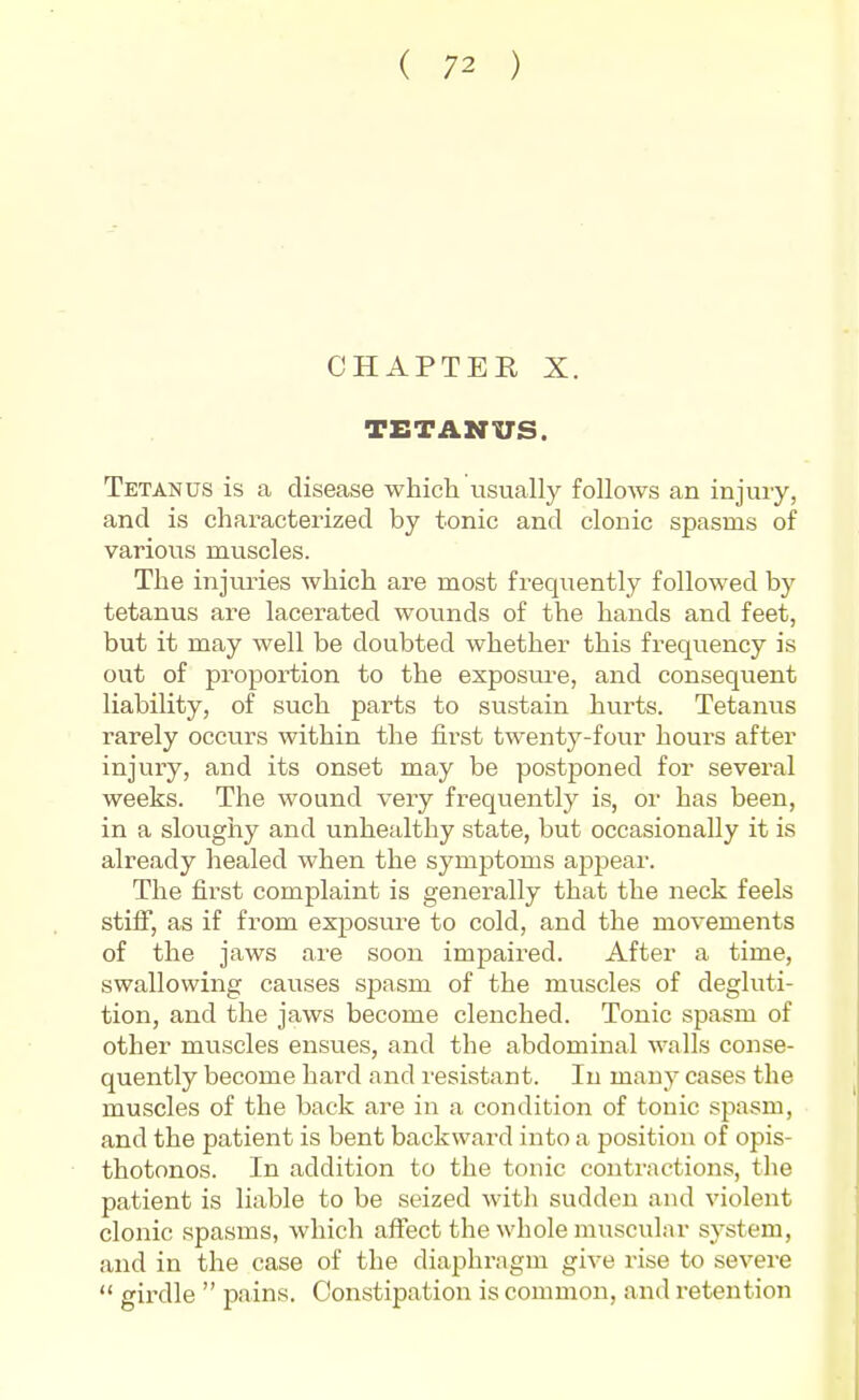 CHAPTER X. TETANUS. Tetanus is a disease which usually follows an injuiy, and is characterized by tonic and clonic spasms of various muscles. The injuries which are most frequently followed by tetanus are lacerated wounds of the hands and feet, but it may well be doubted whether this frequency is out of proportion to the exposure, and consequent liability, of such parts to sustain hurts. Tetanus rarely occurs within the first twentj^-four hours after injury, and its onset may be postponed for several weeks. The wound very frequently is, or has been, in a sloughy and unhealthy state, but occasionally it is already healed when the symptoms appear. The first complaint is generally that the neck feels stilf, as if from exposure to cold, and the movements of the jaws are soon imjjaired. After a time, swallowing causes spasm of the muscles of degluti- tion, and the jaws become clenched. Tonic spasm of other muscles ensues, and the abdominal walls conse- quently become hard and resistant. In many cases the muscles of the back are in a condition of tonic spasm, and the patient is bent backward into a position of opis- thotonos. In addition to the tonic contractions, the patient is liable to be seized with sudden and violent clonic spasms, which affect the whole muscular system, and in the case of the diaphragm give rise to severe  girdle  pains. Constipation is common, and retention