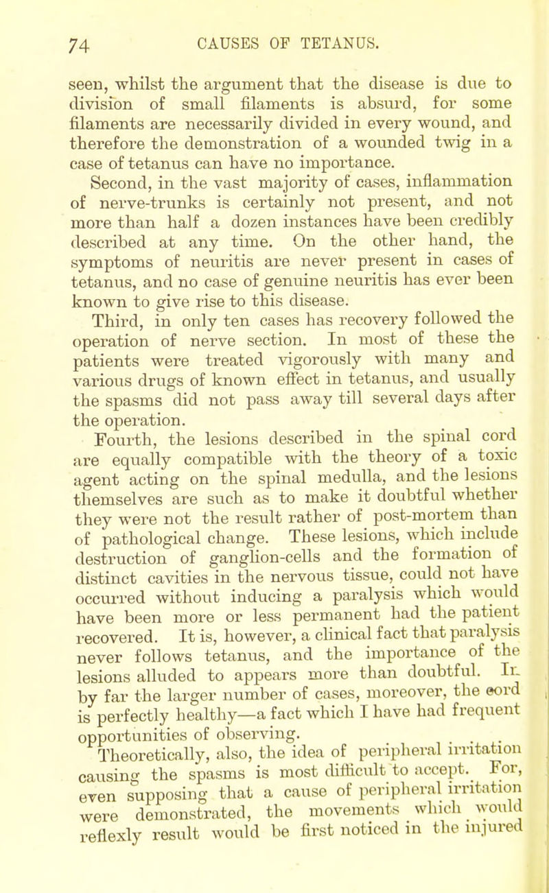 seen, whilst the ai-gument that the disease is due to division of small filaments is absurd, for some filaments are necessarily divided in every wound, and therefore the demonstration of a wounded twig in a case of tetanus can have no importance. Second, in the vast majority of cases, inflammation of nerve-trunks is certainly not present, and not more than half a dozen instances have been credibly described at any time. On the other hand, the symptoms of neuritis are never present in cases of tetanus, and no case of genuine neuritis has ever been known to give rise to this disease. Third, in only ten cases has recovery followed the operation of nerve section. In most of these the patients were treated vigorously with many and various drugs of known efiect in tetanus, and usually the spasms did not pass away till several days after the operation. Fourth, the lesions described in the spinal cord are equally compatible with the theory of a toxic agent acting on the spinal medulla, and the lesions themselves are such as to make it doubtful whether they were not the result rather of post-mortem than of pathological change. These lesions, which include destruction of ganghon-cells and the formation of distinct cavities in the nervous tissue, could not have occurred without inducing a paralysis which would have been more or less permanent had the patient recovered. It is, however, a clinical fact that paralysis never follows tetanus, and the importance of the lesions alluded to appears more than doubtful. Ir. by far the larger number of cases, moreover, the eord is perfectly healthy—a fact which I have had frequent opportunities of observing. Theoretically, also, the idea of peripheral n-ritation causing the spasms is most chflicult to accept. For, even supposing that a cause of peripheral irritation were demonstrated, the movements which would reflexly result would be first noticed in the m.iured